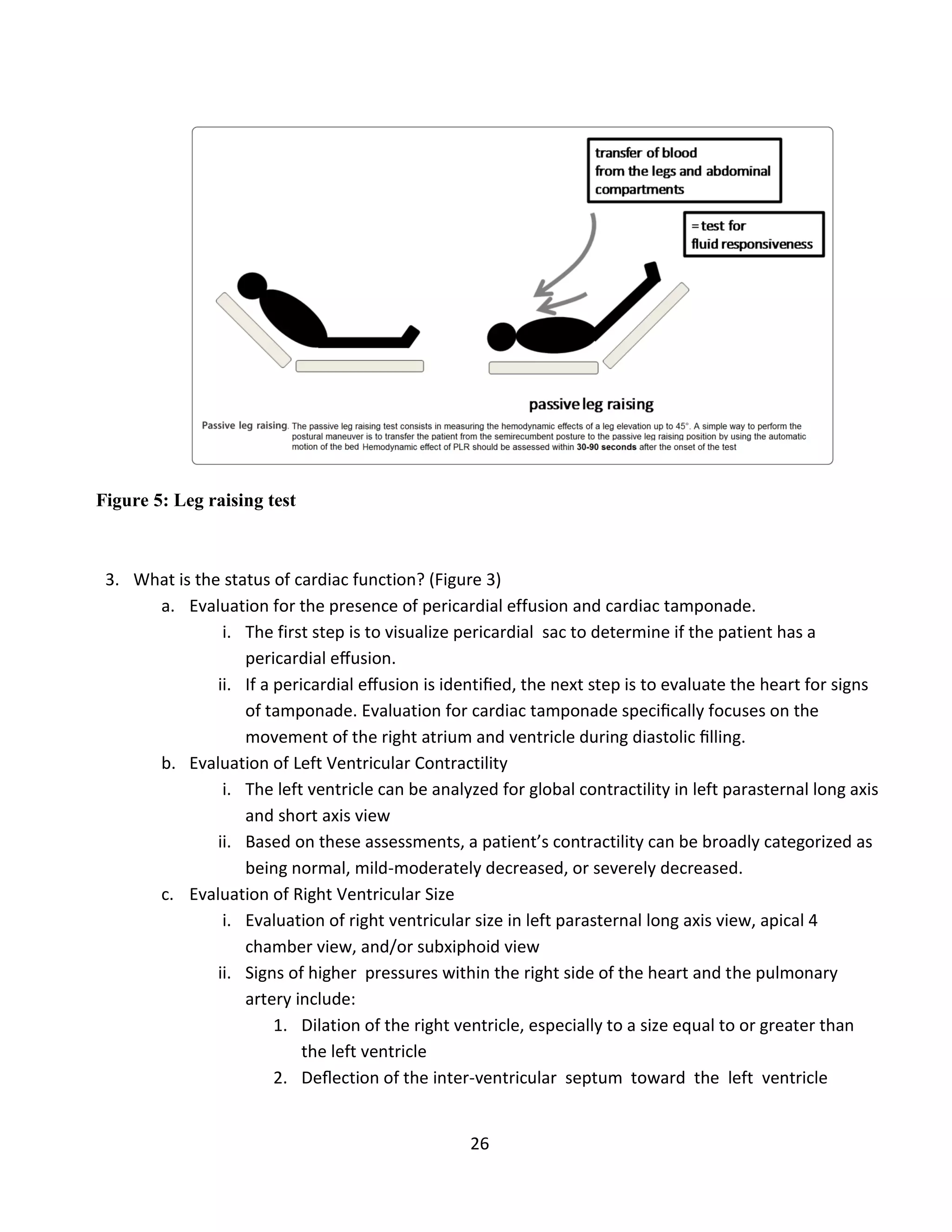26
Figure 5: Leg raising test
3. What is the status of cardiac function? (Figure 3)
a. Evaluation for the presence of pericardial effusion and cardiac tamponade.
i. The first step is to visualize pericardial sac to determine if the patient has a
pericardial eﬀusion.
ii. If a pericardial eﬀusion is identiﬁed, the next step is to evaluate the heart for signs
of tamponade. Evaluation for cardiac tamponade speciﬁcally focuses on the
movement of the right atrium and ventricle during diastolic ﬁlling.
b. Evaluation of Left Ventricular Contractility
i. The left ventricle can be analyzed for global contractility in left parasternal long axis
and short axis view
ii. Based on these assessments, a patient’s contractility can be broadly categorized as
being normal, mild-moderately decreased, or severely decreased.
c. Evaluation of Right Ventricular Size
i. Evaluation of right ventricular size in left parasternal long axis view, apical 4
chamber view, and/or subxiphoid view
ii. Signs of higher pressures within the right side of the heart and the pulmonary
artery include:
1. Dilation of the right ventricle, especially to a size equal to or greater than
the left ventricle
2. Deﬂection of the inter-ventricular septum toward the left ventricle
 