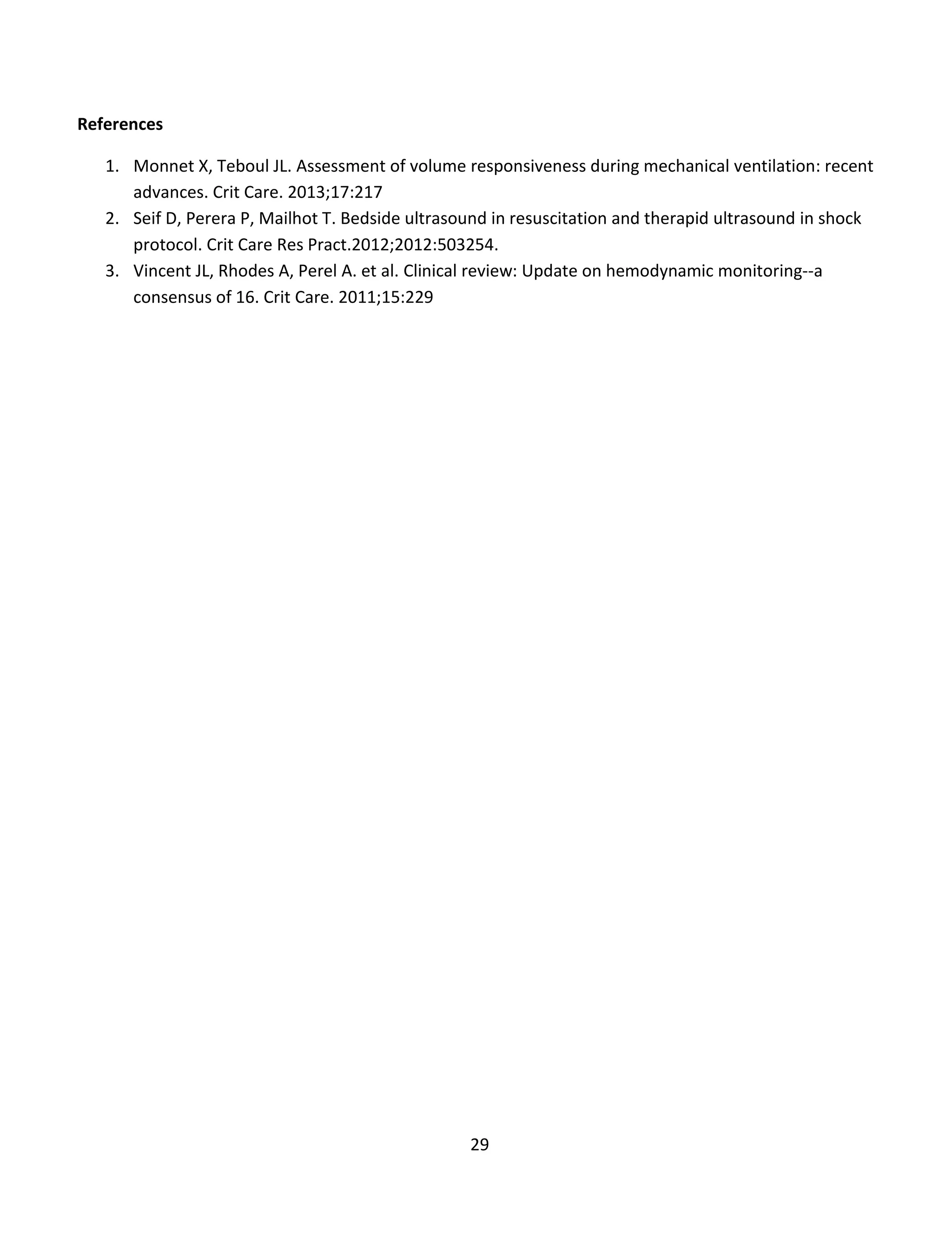 29
References
1. Monnet X, Teboul JL. Assessment of volume responsiveness during mechanical ventilation: recent
advances. Crit Care. 2013;17:217
2. Seif D, Perera P, Mailhot T. Bedside ultrasound in resuscitation and therapid ultrasound in shock
protocol. Crit Care Res Pract.2012;2012:503254.
3. Vincent JL, Rhodes A, Perel A. et al. Clinical review: Update on hemodynamic monitoring--a
consensus of 16. Crit Care. 2011;15:229
 
