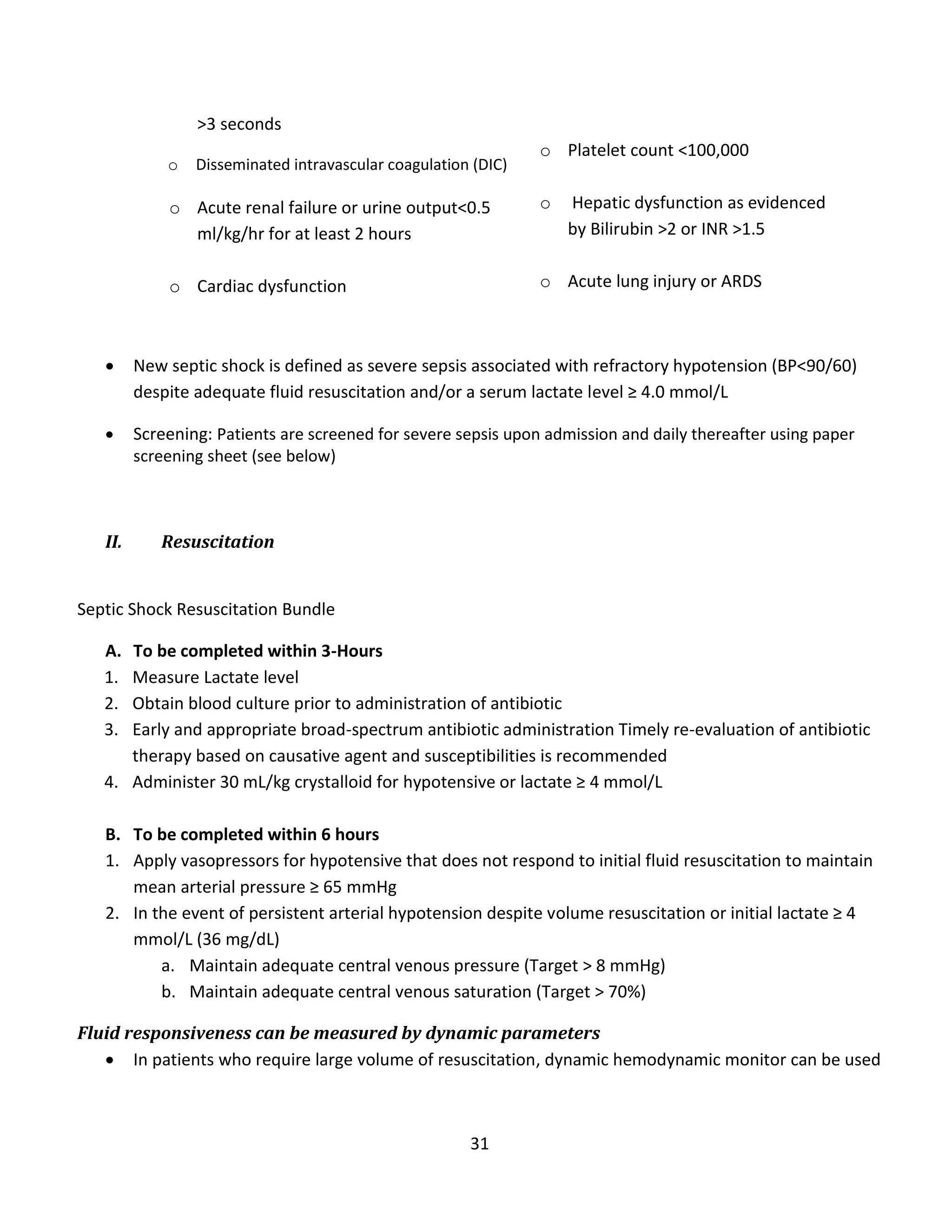 31
>3 seconds
o Disseminated intravascular coagulation (DIC)
o Acute renal failure or urine output<0.5
ml/kg/hr for at least 2 hours
o Cardiac dysfunction
o Platelet count <100,000
o Hepatic dysfunction as evidenced
by Bilirubin >2 or INR >1.5
o Acute lung injury or ARDS
 New septic shock is defined as severe sepsis associated with refractory hypotension (BP<90/60)
despite adequate fluid resuscitation and/or a serum lactate level ≥ 4.0 mmol/L
 Screening: Patients are screened for severe sepsis upon admission and daily thereafter using paper
screening sheet (see below)
II. Resuscitation
Septic Shock Resuscitation Bundle
A. To be completed within 3-Hours
1. Measure Lactate level
2. Obtain blood culture prior to administration of antibiotic
3. Early and appropriate broad-spectrum antibiotic administration Timely re-evaluation of antibiotic
therapy based on causative agent and susceptibilities is recommended
4. Administer 30 mL/kg crystalloid for hypotensive or lactate ≥ 4 mmol/L
B. To be completed within 6 hours
1. Apply vasopressors for hypotensive that does not respond to initial fluid resuscitation to maintain
mean arterial pressure ≥ 65 mmHg
2. In the event of persistent arterial hypotension despite volume resuscitation or initial lactate ≥ 4
mmol/L (36 mg/dL)
a. Maintain adequate central venous pressure (Target > 8 mmHg)
b. Maintain adequate central venous saturation (Target > 70%)
Fluid responsiveness can be measured by dynamic parameters
 In patients who require large volume of resuscitation, dynamic hemodynamic monitor can be used
 
