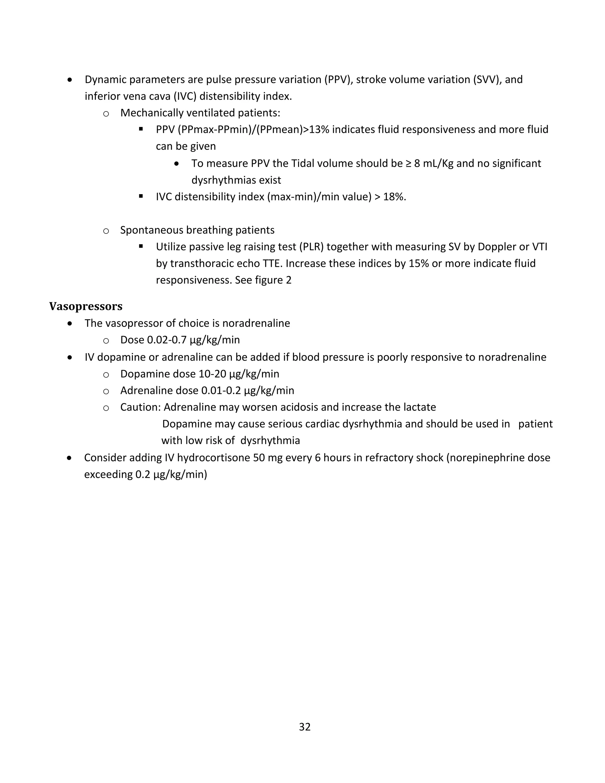 32
 Dynamic parameters are pulse pressure variation (PPV), stroke volume variation (SVV), and
inferior vena cava (IVC) distensibility index.
o Mechanically ventilated patients:
 PPV (PPmax-PPmin)/(PPmean)>13% indicates fluid responsiveness and more fluid
can be given
 To measure PPV the Tidal volume should be ≥ 8 mL/Kg and no significant
dysrhythmias exist
 IVC distensibility index (max-min)/min value) > 18%.
o Spontaneous breathing patients
 Utilize passive leg raising test (PLR) together with measuring SV by Doppler or VTI
by transthoracic echo TTE. Increase these indices by 15% or more indicate fluid
responsiveness. See figure 2
Vasopressors
 The vasopressor of choice is noradrenaline
o Dose 0.02-0.7 µg/kg/min
 IV dopamine or adrenaline can be added if blood pressure is poorly responsive to noradrenaline
o Dopamine dose 10-20 µg/kg/min
o Adrenaline dose 0.01-0.2 µg/kg/min
o Caution: Adrenaline may worsen acidosis and increase the lactate
Dopamine may cause serious cardiac dysrhythmia and should be used in patient
with low risk of dysrhythmia
 Consider adding IV hydrocortisone 50 mg every 6 hours in refractory shock (norepinephrine dose
exceeding 0.2 µg/kg/min)
 