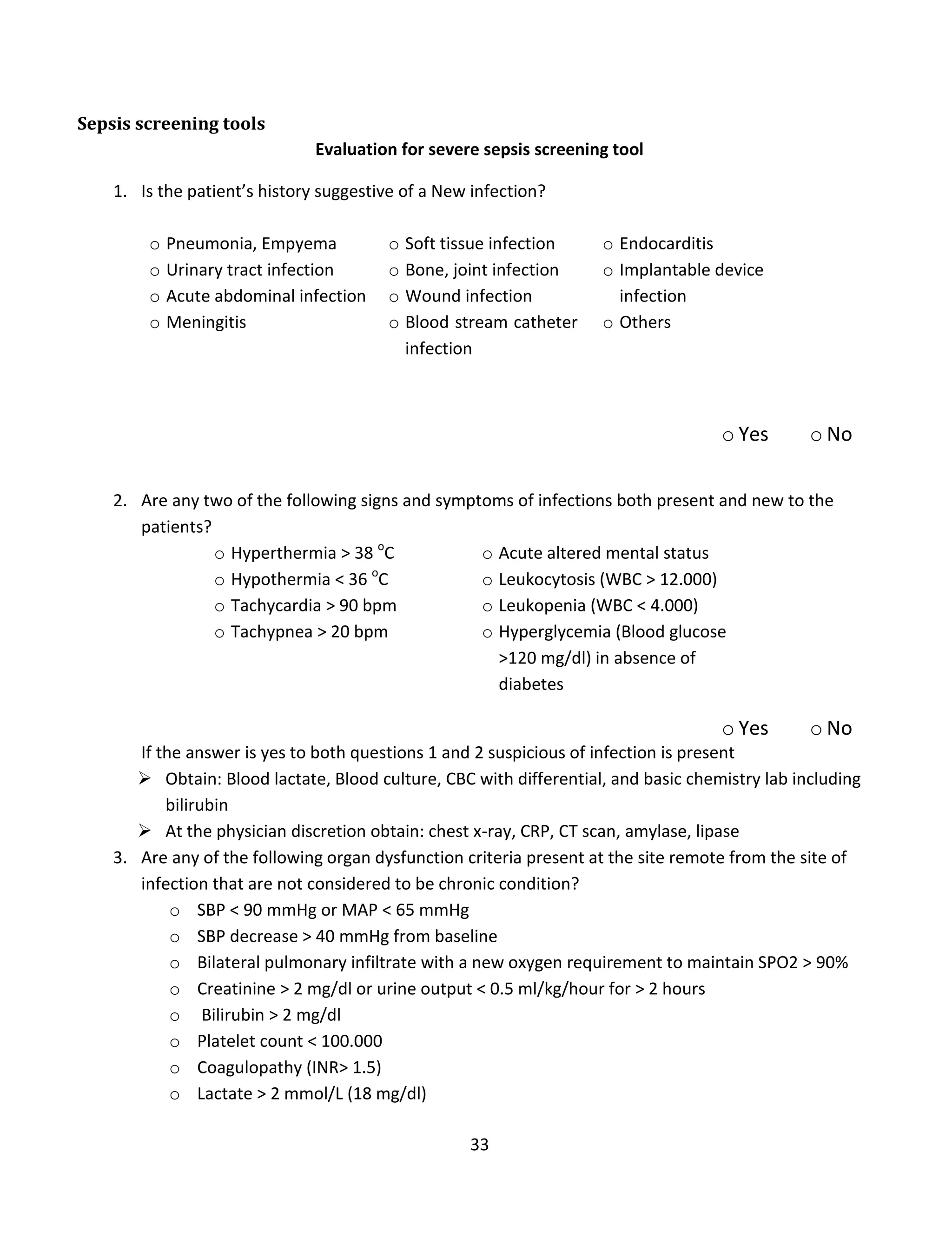 33
Sepsis screening tools
Evaluation for severe sepsis screening tool
1. Is the patient’s history suggestive of a New infection?
o Pneumonia, Empyema
o Urinary tract infection
o Acute abdominal infection
o Meningitis
o Soft tissue infection
o Bone, joint infection
o Wound infection
o Blood stream catheter
infection
o Endocarditis
o Implantable device
infection
o Others
o Yes o No
2. Are any two of the following signs and symptoms of infections both present and new to the
patients?
o Hyperthermia > 38 o
C
o Hypothermia < 36 o
C
o Tachycardia > 90 bpm
o Tachypnea > 20 bpm
o Acute altered mental status
o Leukocytosis (WBC > 12.000)
o Leukopenia (WBC < 4.000)
o Hyperglycemia (Blood glucose
>120 mg/dl) in absence of
diabetes
o Yes o No
If the answer is yes to both questions 1 and 2 suspicious of infection is present
 Obtain: Blood lactate, Blood culture, CBC with differential, and basic chemistry lab including
bilirubin
 At the physician discretion obtain: chest x-ray, CRP, CT scan, amylase, lipase
3. Are any of the following organ dysfunction criteria present at the site remote from the site of
infection that are not considered to be chronic condition?
o SBP < 90 mmHg or MAP < 65 mmHg
o SBP decrease > 40 mmHg from baseline
o Bilateral pulmonary infiltrate with a new oxygen requirement to maintain SPO2 > 90%
o Creatinine > 2 mg/dl or urine output < 0.5 ml/kg/hour for > 2 hours
o Bilirubin > 2 mg/dl
o Platelet count < 100.000
o Coagulopathy (INR> 1.5)
o Lactate > 2 mmol/L (18 mg/dl)
 