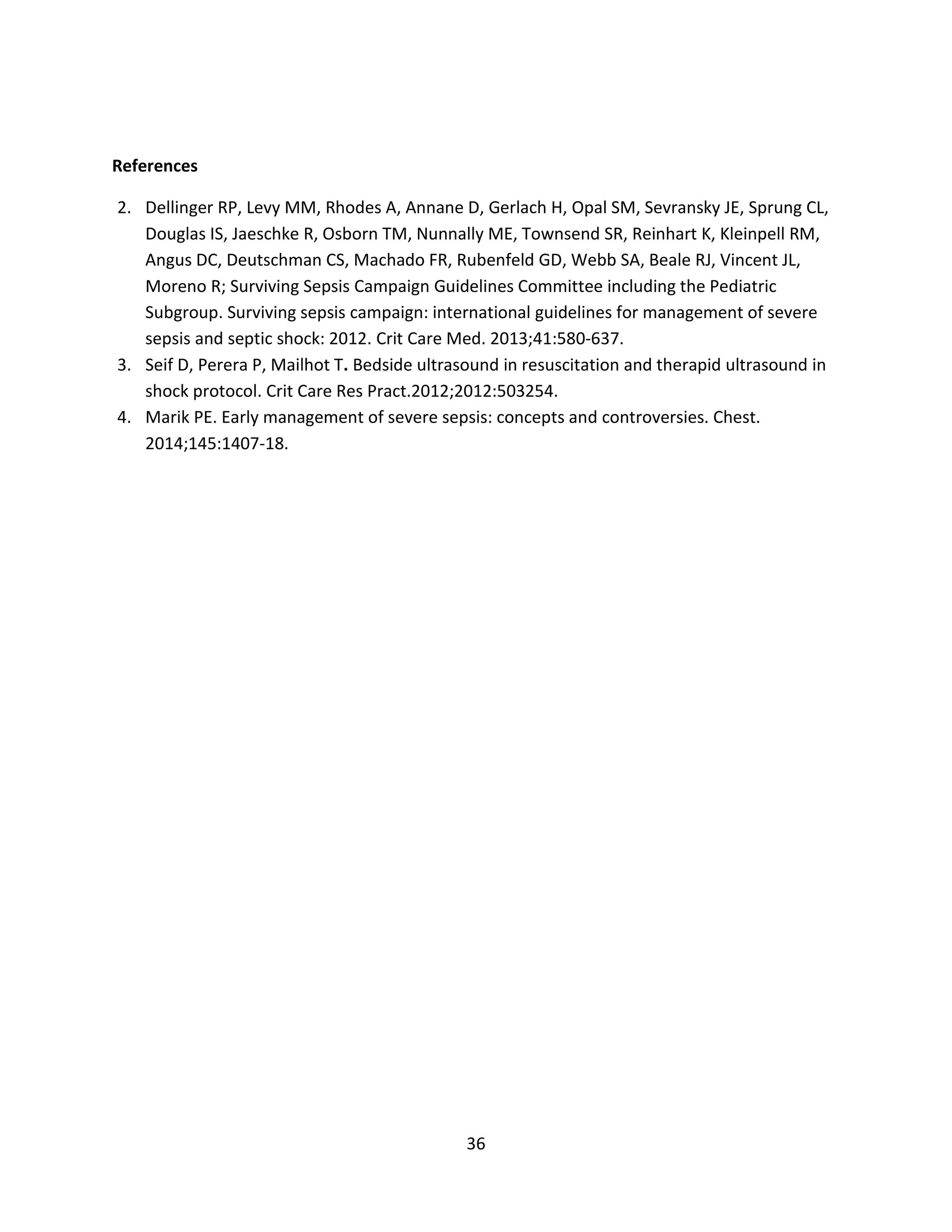 36
References
2. Dellinger RP, Levy MM, Rhodes A, Annane D, Gerlach H, Opal SM, Sevransky JE, Sprung CL,
Douglas IS, Jaeschke R, Osborn TM, Nunnally ME, Townsend SR, Reinhart K, Kleinpell RM,
Angus DC, Deutschman CS, Machado FR, Rubenfeld GD, Webb SA, Beale RJ, Vincent JL,
Moreno R; Surviving Sepsis Campaign Guidelines Committee including the Pediatric
Subgroup. Surviving sepsis campaign: international guidelines for management of severe
sepsis and septic shock: 2012. Crit Care Med. 2013;41:580-637.
3. Seif D, Perera P, Mailhot T. Bedside ultrasound in resuscitation and therapid ultrasound in
shock protocol. Crit Care Res Pract.2012;2012:503254.
4. Marik PE. Early management of severe sepsis: concepts and controversies. Chest.
2014;145:1407-18.
 