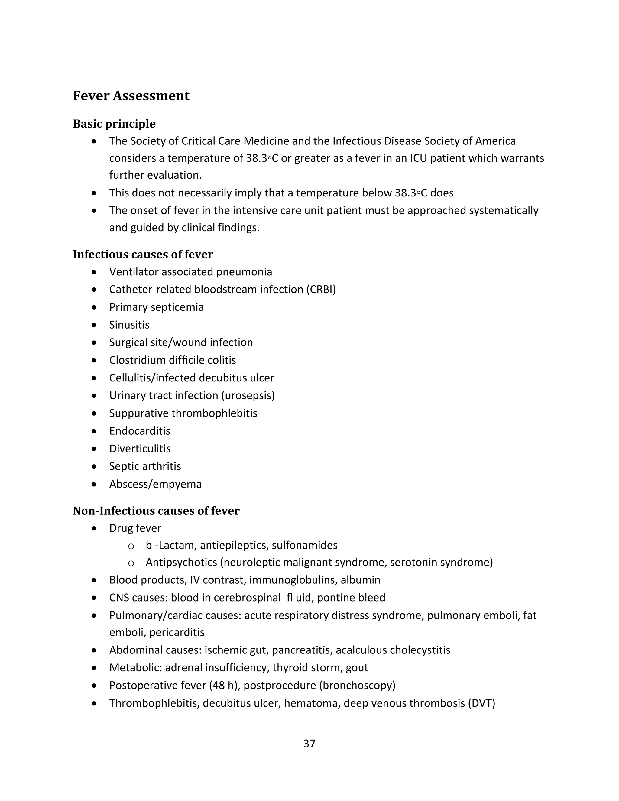 37
Fever Assessment
Basic principle
 The Society of Critical Care Medicine and the Infectious Disease Society of America
considers a temperature of 38.3◦C or greater as a fever in an ICU patient which warrants
further evaluation.
 This does not necessarily imply that a temperature below 38.3◦C does
 The onset of fever in the intensive care unit patient must be approached systematically
and guided by clinical findings.
Infectious causes of fever
 Ventilator associated pneumonia
 Catheter-related bloodstream infection (CRBI)
 Primary septicemia
 Sinusitis
 Surgical site/wound infection
 Clostridium difﬁcile colitis
 Cellulitis/infected decubitus ulcer
 Urinary tract infection (urosepsis)
 Suppurative thrombophlebitis
 Endocarditis
 Diverticulitis
 Septic arthritis
 Abscess/empyema
Non-Infectious causes of fever
 Drug fever
o b -Lactam, antiepileptics, sulfonamides
o Antipsychotics (neuroleptic malignant syndrome, serotonin syndrome)
 Blood products, IV contrast, immunoglobulins, albumin
 CNS causes: blood in cerebrospinal ﬂ uid, pontine bleed
 Pulmonary/cardiac causes: acute respiratory distress syndrome, pulmonary emboli, fat
emboli, pericarditis
 Abdominal causes: ischemic gut, pancreatitis, acalculous cholecystitis
 Metabolic: adrenal insufficiency, thyroid storm, gout
 Postoperative fever (48 h), postprocedure (bronchoscopy)
 Thrombophlebitis, decubitus ulcer, hematoma, deep venous thrombosis (DVT)
 