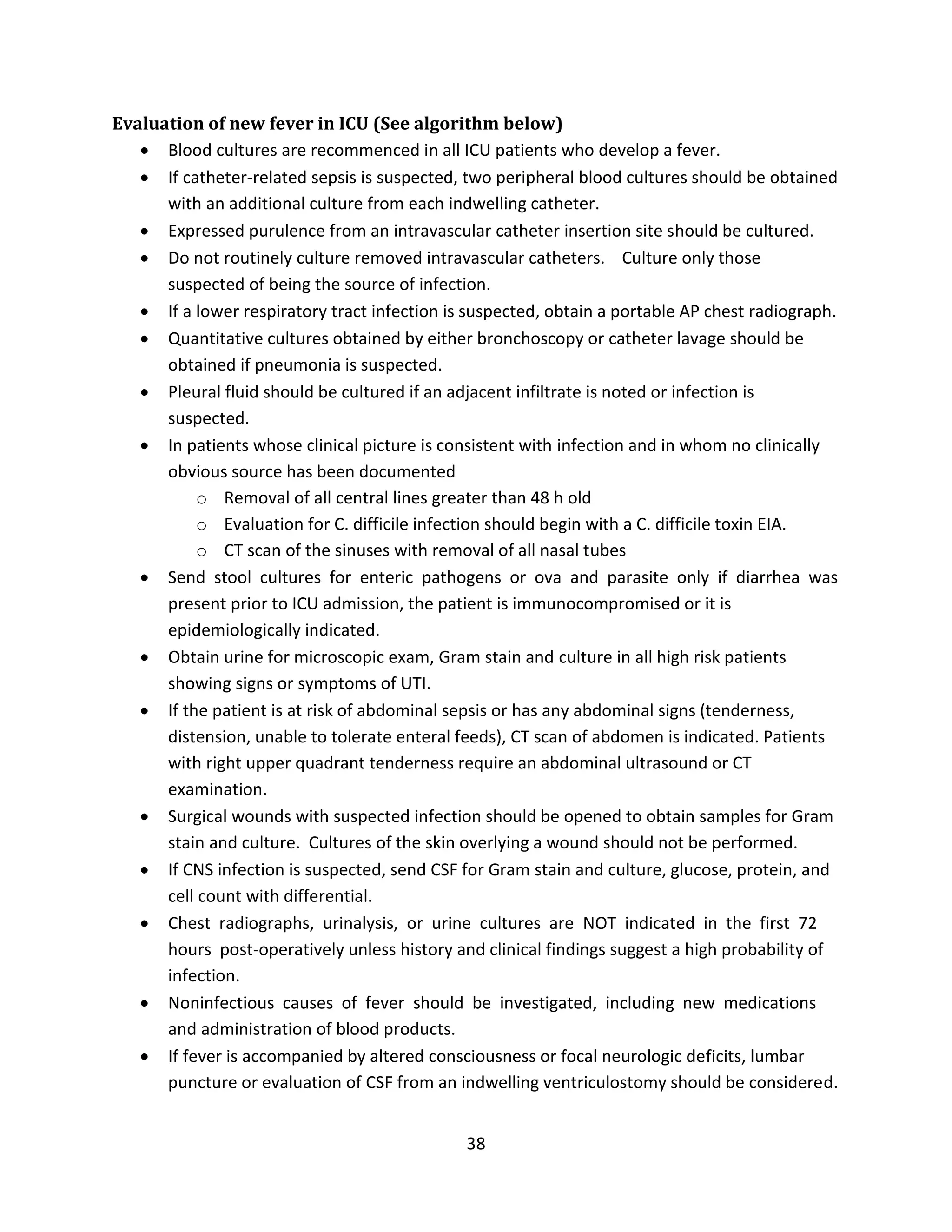 38
Evaluation of new fever in ICU (See algorithm below)
 Blood cultures are recommenced in all ICU patients who develop a fever.
 If catheter-related sepsis is suspected, two peripheral blood cultures should be obtained
with an additional culture from each indwelling catheter.
 Expressed purulence from an intravascular catheter insertion site should be cultured.
 Do not routinely culture removed intravascular catheters. Culture only those
suspected of being the source of infection.
 If a lower respiratory tract infection is suspected, obtain a portable AP chest radiograph.
 Quantitative cultures obtained by either bronchoscopy or catheter lavage should be
obtained if pneumonia is suspected.
 Pleural fluid should be cultured if an adjacent infiltrate is noted or infection is
suspected.
 In patients whose clinical picture is consistent with infection and in whom no clinically
obvious source has been documented
o Removal of all central lines greater than 48 h old
o Evaluation for C. difficile infection should begin with a C. difficile toxin EIA.
o CT scan of the sinuses with removal of all nasal tubes
 Send stool cultures for enteric pathogens or ova and parasite only if diarrhea was
present prior to ICU admission, the patient is immunocompromised or it is
epidemiologically indicated.
 Obtain urine for microscopic exam, Gram stain and culture in all high risk patients
showing signs or symptoms of UTI.
 If the patient is at risk of abdominal sepsis or has any abdominal signs (tenderness,
distension, unable to tolerate enteral feeds), CT scan of abdomen is indicated. Patients
with right upper quadrant tenderness require an abdominal ultrasound or CT
examination.
 Surgical wounds with suspected infection should be opened to obtain samples for Gram
stain and culture. Cultures of the skin overlying a wound should not be performed.
 If CNS infection is suspected, send CSF for Gram stain and culture, glucose, protein, and
cell count with differential.
 Chest radiographs, urinalysis, or urine cultures are NOT indicated in the first 72
hours post-operatively unless history and clinical findings suggest a high probability of
infection.
 Noninfectious causes of fever should be investigated, including new medications
and administration of blood products.
 If fever is accompanied by altered consciousness or focal neurologic deficits, lumbar
puncture or evaluation of CSF from an indwelling ventriculostomy should be considered.
 