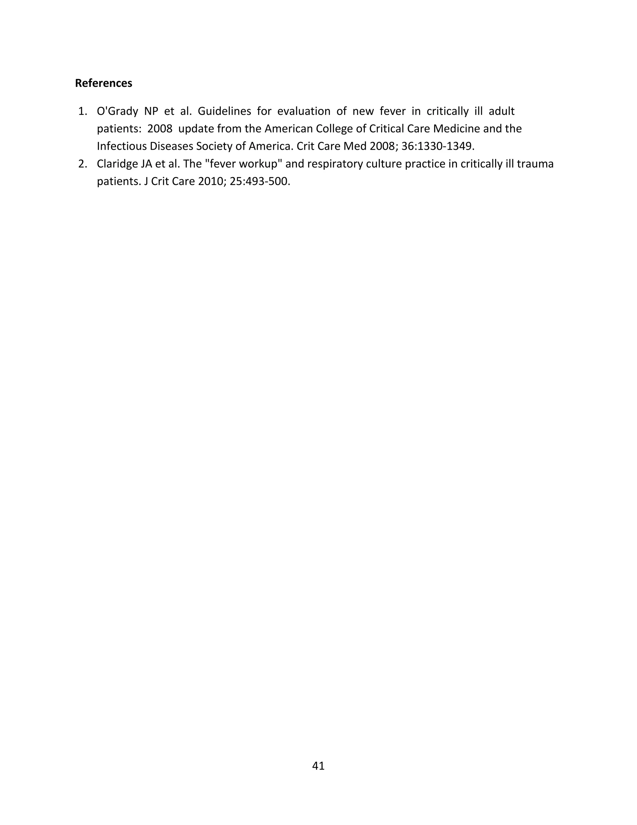 41
References
1. O'Grady NP et al. Guidelines for evaluation of new fever in critically ill adult
patients: 2008 update from the American College of Critical Care Medicine and the
Infectious Diseases Society of America. Crit Care Med 2008; 36:1330-1349.
2. Claridge JA et al. The "fever workup" and respiratory culture practice in critically ill trauma
patients. J Crit Care 2010; 25:493-500.
 