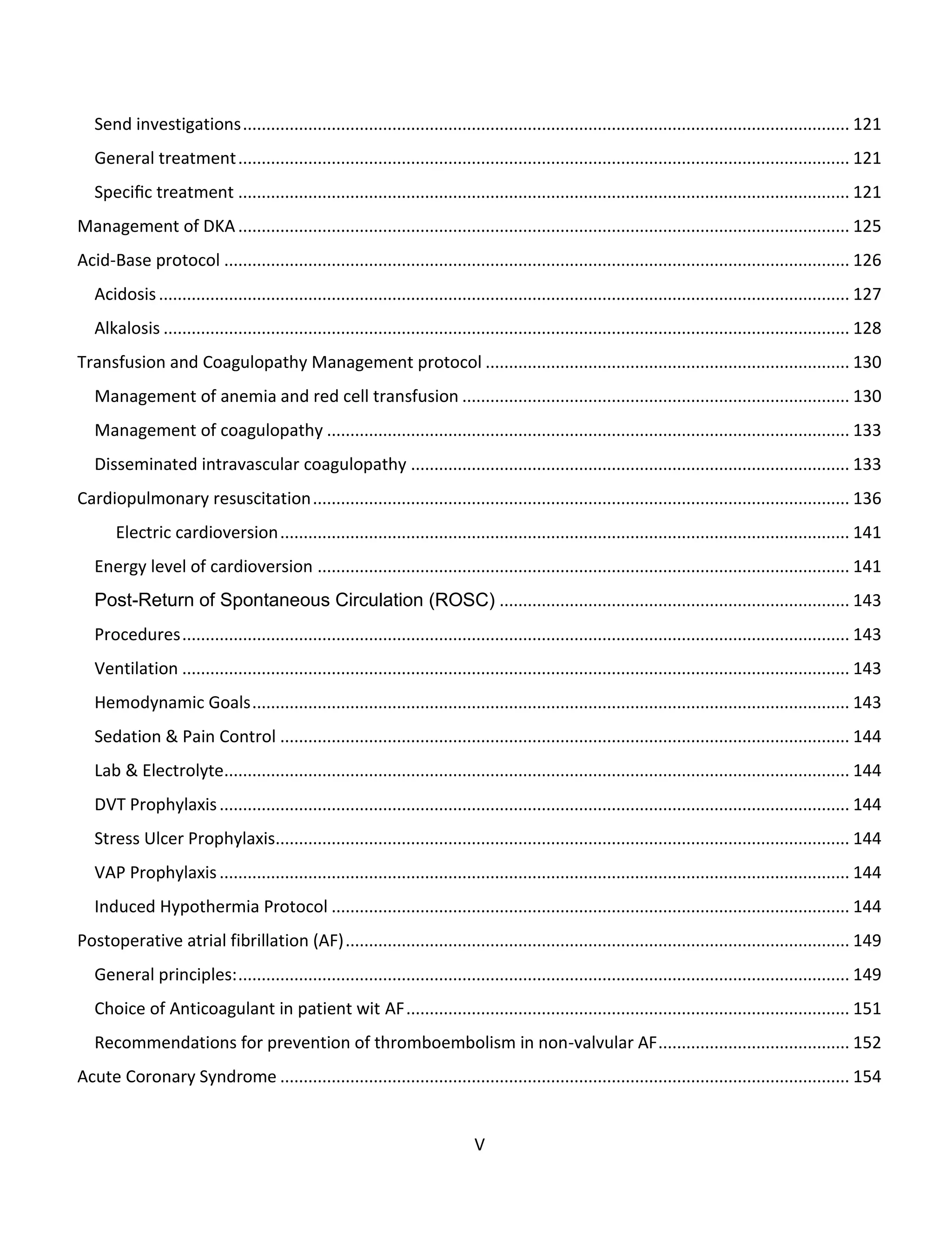 V
Send investigations.................................................................................................................................. 121
General treatment................................................................................................................................... 121
Speciﬁc treatment ................................................................................................................................... 121
Management of DKA................................................................................................................................... 125
Acid-Base protocol ...................................................................................................................................... 126
Acidosis.................................................................................................................................................... 127
Alkalosis ................................................................................................................................................... 128
Transfusion and Coagulopathy Management protocol .............................................................................. 130
Management of anemia and red cell transfusion ................................................................................... 130
Management of coagulopathy ................................................................................................................ 133
Disseminated intravascular coagulopathy .............................................................................................. 133
Cardiopulmonary resuscitation................................................................................................................... 136
Electric cardioversion.......................................................................................................................... 141
Energy level of cardioversion .................................................................................................................. 141
Post-Return of Spontaneous Circulation (ROSC) ........................................................................... 143
Procedures............................................................................................................................................... 143
Ventilation ............................................................................................................................................... 143
Hemodynamic Goals................................................................................................................................ 143
Sedation & Pain Control .......................................................................................................................... 144
Lab & Electrolyte...................................................................................................................................... 144
DVT Prophylaxis....................................................................................................................................... 144
Stress Ulcer Prophylaxis........................................................................................................................... 144
VAP Prophylaxis....................................................................................................................................... 144
Induced Hypothermia Protocol ............................................................................................................... 144
Postoperative atrial fibrillation (AF)............................................................................................................ 149
General principles:................................................................................................................................... 149
Choice of Anticoagulant in patient wit AF............................................................................................... 151
Recommendations for prevention of thromboembolism in non-valvular AF......................................... 152
Acute Coronary Syndrome .......................................................................................................................... 154
 