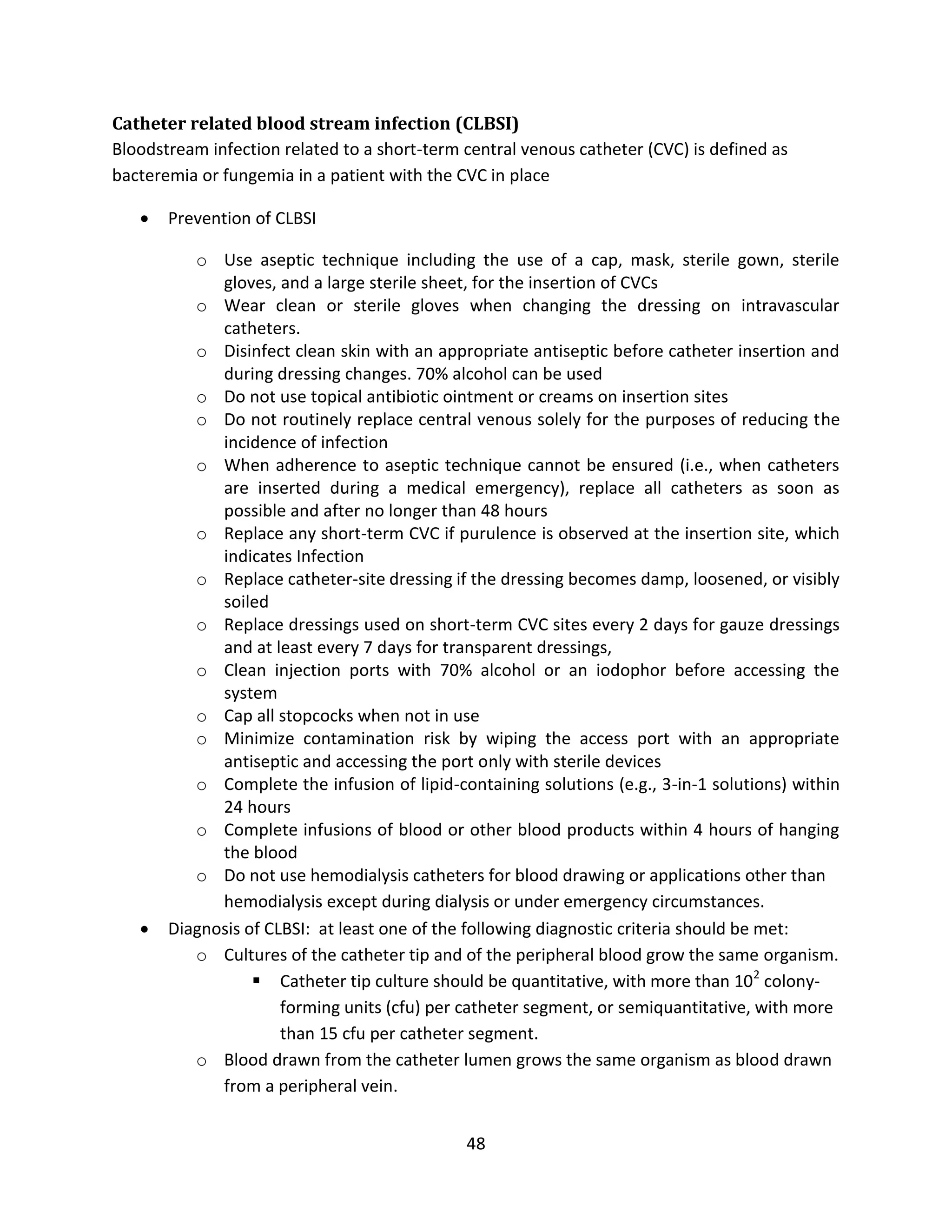 48
Catheter related blood stream infection (CLBSI)
Bloodstream infection related to a short-term central venous catheter (CVC) is defined as
bacteremia or fungemia in a patient with the CVC in place
 Prevention of CLBSI
o Use aseptic technique including the use of a cap, mask, sterile gown, sterile
gloves, and a large sterile sheet, for the insertion of CVCs
o Wear clean or sterile gloves when changing the dressing on intravascular
catheters.
o Disinfect clean skin with an appropriate antiseptic before catheter insertion and
during dressing changes. 70% alcohol can be used
o Do not use topical antibiotic ointment or creams on insertion sites
o Do not routinely replace central venous solely for the purposes of reducing the
incidence of infection
o When adherence to aseptic technique cannot be ensured (i.e., when catheters
are inserted during a medical emergency), replace all catheters as soon as
possible and after no longer than 48 hours
o Replace any short-term CVC if purulence is observed at the insertion site, which
indicates Infection
o Replace catheter-site dressing if the dressing becomes damp, loosened, or visibly
soiled
o Replace dressings used on short-term CVC sites every 2 days for gauze dressings
and at least every 7 days for transparent dressings,
o Clean injection ports with 70% alcohol or an iodophor before accessing the
system
o Cap all stopcocks when not in use
o Minimize contamination risk by wiping the access port with an appropriate
antiseptic and accessing the port only with sterile devices
o Complete the infusion of lipid-containing solutions (e.g., 3-in-1 solutions) within
24 hours
o Complete infusions of blood or other blood products within 4 hours of hanging
the blood
o Do not use hemodialysis catheters for blood drawing or applications other than
hemodialysis except during dialysis or under emergency circumstances.
 Diagnosis of CLBSI: at least one of the following diagnostic criteria should be met:
o Cultures of the catheter tip and of the peripheral blood grow the same organism.
 Catheter tip culture should be quantitative, with more than 102
colony-
forming units (cfu) per catheter segment, or semiquantitative, with more
than 15 cfu per catheter segment.
o Blood drawn from the catheter lumen grows the same organism as blood drawn
from a peripheral vein.
 