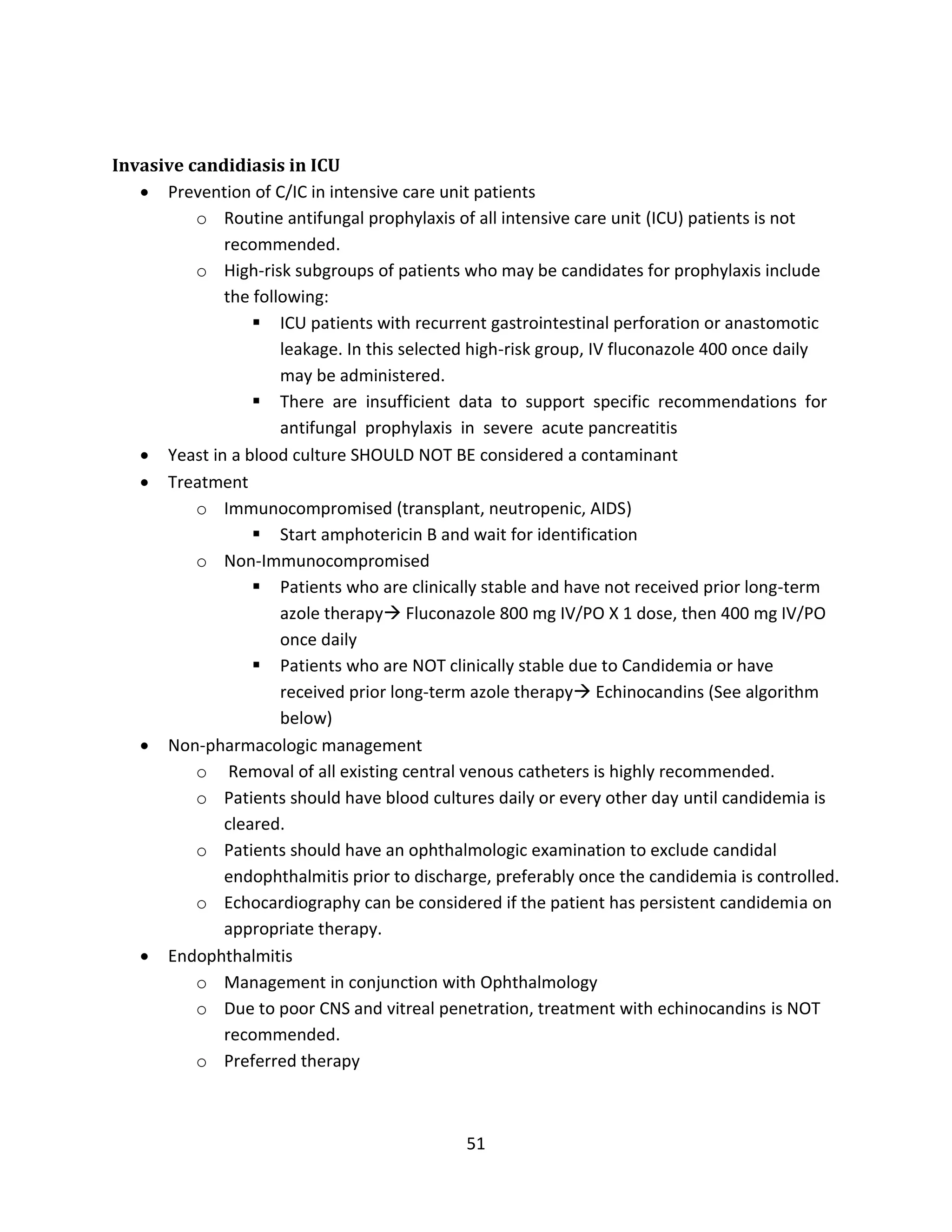 51
Invasive candidiasis in ICU
 Prevention of C/IC in intensive care unit patients
o Routine antifungal prophylaxis of all intensive care unit (ICU) patients is not
recommended.
o High-risk subgroups of patients who may be candidates for prophylaxis include
the following:
 ICU patients with recurrent gastrointestinal perforation or anastomotic
leakage. In this selected high-risk group, IV fluconazole 400 once daily
may be administered.
 There are insufficient data to support specific recommendations for
antifungal prophylaxis in severe acute pancreatitis
 Yeast in a blood culture SHOULD NOT BE considered a contaminant
 Treatment
o Immunocompromised (transplant, neutropenic, AIDS)
 Start amphotericin B and wait for identification
o Non-Immunocompromised
 Patients who are clinically stable and have not received prior long-term
azole therapy Fluconazole 800 mg IV/PO X 1 dose, then 400 mg IV/PO
once daily
 Patients who are NOT clinically stable due to Candidemia or have
received prior long-term azole therapy Echinocandins (See algorithm
below)
 Non-pharmacologic management
o Removal of all existing central venous catheters is highly recommended.
o Patients should have blood cultures daily or every other day until candidemia is
cleared.
o Patients should have an ophthalmologic examination to exclude candidal
endophthalmitis prior to discharge, preferably once the candidemia is controlled.
o Echocardiography can be considered if the patient has persistent candidemia on
appropriate therapy.
 Endophthalmitis
o Management in conjunction with Ophthalmology
o Due to poor CNS and vitreal penetration, treatment with echinocandins is NOT
recommended.
o Preferred therapy
 