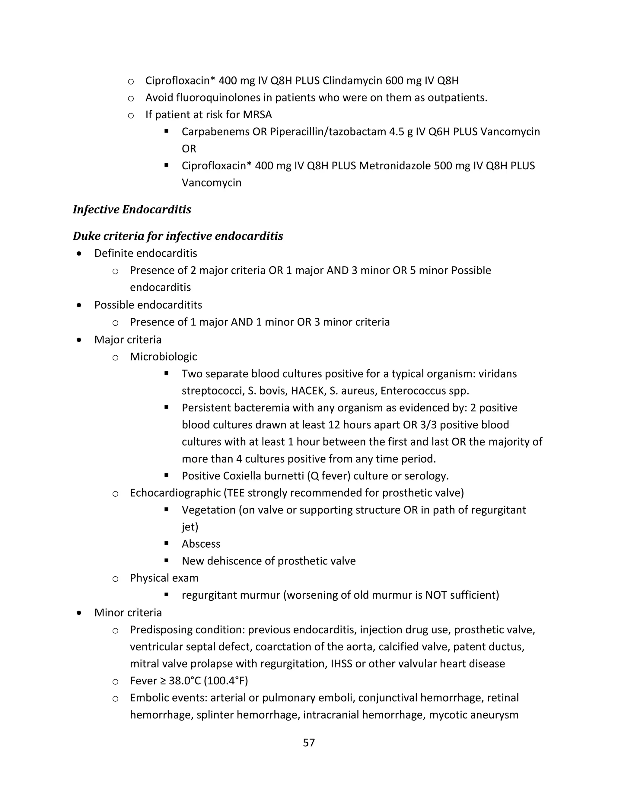 57
o Ciprofloxacin* 400 mg IV Q8H PLUS Clindamycin 600 mg IV Q8H
o Avoid fluoroquinolones in patients who were on them as outpatients.
o If patient at risk for MRSA
 Carpabenems OR Piperacillin/tazobactam 4.5 g IV Q6H PLUS Vancomycin
OR
 Ciprofloxacin* 400 mg IV Q8H PLUS Metronidazole 500 mg IV Q8H PLUS
Vancomycin
Infective Endocarditis
Duke criteria for infective endocarditis
 Definite endocarditis
o Presence of 2 major criteria OR 1 major AND 3 minor OR 5 minor Possible
endocarditis
 Possible endocarditits
o Presence of 1 major AND 1 minor OR 3 minor criteria
 Major criteria
o Microbiologic
 Two separate blood cultures positive for a typical organism: viridans
streptococci, S. bovis, HACEK, S. aureus, Enterococcus spp.
 Persistent bacteremia with any organism as evidenced by: 2 positive
blood cultures drawn at least 12 hours apart OR 3/3 positive blood
cultures with at least 1 hour between the first and last OR the majority of
more than 4 cultures positive from any time period.
 Positive Coxiella burnetti (Q fever) culture or serology.
o Echocardiographic (TEE strongly recommended for prosthetic valve)
 Vegetation (on valve or supporting structure OR in path of regurgitant
jet)
 Abscess
 New dehiscence of prosthetic valve
o Physical exam
 regurgitant murmur (worsening of old murmur is NOT sufficient)
 Minor criteria
o Predisposing condition: previous endocarditis, injection drug use, prosthetic valve,
ventricular septal defect, coarctation of the aorta, calcified valve, patent ductus,
mitral valve prolapse with regurgitation, IHSS or other valvular heart disease
o Fever ≥ 38.0°C (100.4°F)
o Embolic events: arterial or pulmonary emboli, conjunctival hemorrhage, retinal
hemorrhage, splinter hemorrhage, intracranial hemorrhage, mycotic aneurysm
 