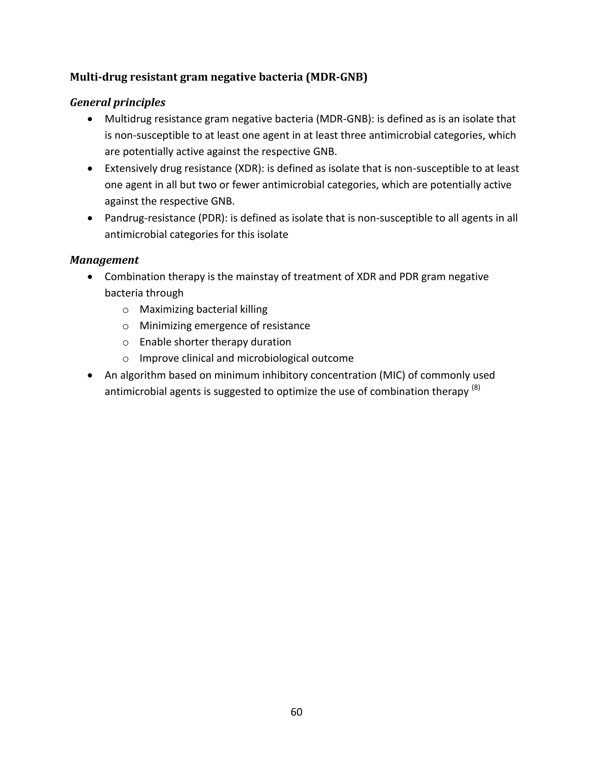 60
Multi-drug resistant gram negative bacteria (MDR-GNB)
General principles
 Multidrug resistance gram negative bacteria (MDR-GNB): is defined as is an isolate that
is non-susceptible to at least one agent in at least three antimicrobial categories, which
are potentially active against the respective GNB.
 Extensively drug resistance (XDR): is defined as isolate that is non-susceptible to at least
one agent in all but two or fewer antimicrobial categories, which are potentially active
against the respective GNB.
 Pandrug-resistance (PDR): is defined as isolate that is non-susceptible to all agents in all
antimicrobial categories for this isolate
Management
 Combination therapy is the mainstay of treatment of XDR and PDR gram negative
bacteria through
o Maximizing bacterial killing
o Minimizing emergence of resistance
o Enable shorter therapy duration
o Improve clinical and microbiological outcome
 An algorithm based on minimum inhibitory concentration (MIC) of commonly used
antimicrobial agents is suggested to optimize the use of combination therapy (8)
 