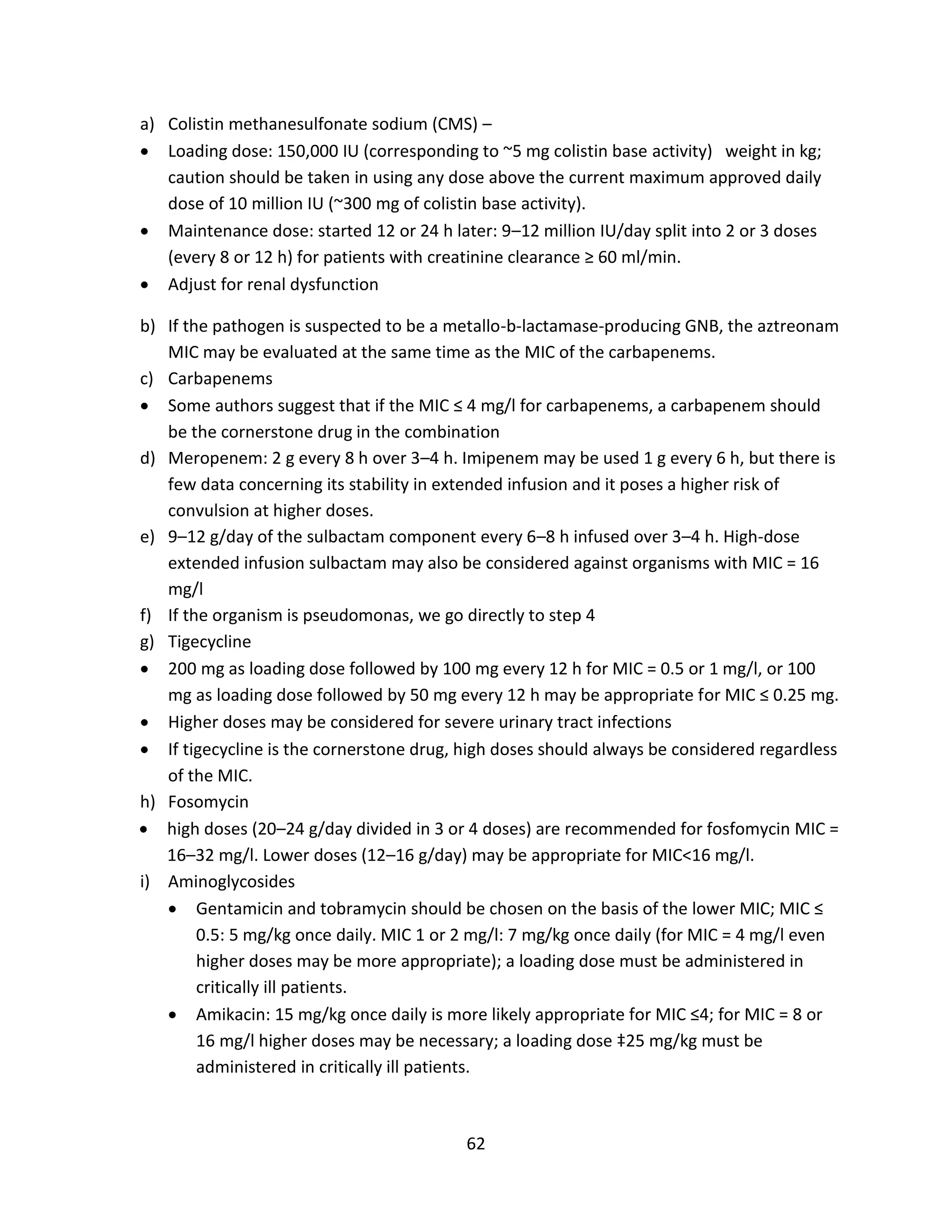 62
a) Colistin methanesulfonate sodium (CMS) –
 Loading dose: 150,000 IU (corresponding to ~5 mg colistin base activity) weight in kg;
caution should be taken in using any dose above the current maximum approved daily
dose of 10 million IU (~300 mg of colistin base activity).
 Maintenance dose: started 12 or 24 h later: 9–12 million IU/day split into 2 or 3 doses
(every 8 or 12 h) for patients with creatinine clearance ≥ 60 ml/min.
 Adjust for renal dysfunction
b) If the pathogen is suspected to be a metallo-b-lactamase-producing GNB, the aztreonam
MIC may be evaluated at the same time as the MIC of the carbapenems.
c) Carbapenems
 Some authors suggest that if the MIC ≤ 4 mg/l for carbapenems, a carbapenem should
be the cornerstone drug in the combination
d) Meropenem: 2 g every 8 h over 3–4 h. Imipenem may be used 1 g every 6 h, but there is
few data concerning its stability in extended infusion and it poses a higher risk of
convulsion at higher doses.
e) 9–12 g/day of the sulbactam component every 6–8 h infused over 3–4 h. High-dose
extended infusion sulbactam may also be considered against organisms with MIC = 16
mg/l
f) If the organism is pseudomonas, we go directly to step 4
g) Tigecycline
 200 mg as loading dose followed by 100 mg every 12 h for MIC = 0.5 or 1 mg/l, or 100
mg as loading dose followed by 50 mg every 12 h may be appropriate for MIC ≤ 0.25 mg.
 Higher doses may be considered for severe urinary tract infections
 If tigecycline is the cornerstone drug, high doses should always be considered regardless
of the MIC.
h) Fosomycin
 high doses (20–24 g/day divided in 3 or 4 doses) are recommended for fosfomycin MIC =
16–32 mg/l. Lower doses (12–16 g/day) may be appropriate for MIC<16 mg/l.
i) Aminoglycosides
 Gentamicin and tobramycin should be chosen on the basis of the lower MIC; MIC ≤
0.5: 5 mg/kg once daily. MIC 1 or 2 mg/l: 7 mg/kg once daily (for MIC = 4 mg/l even
higher doses may be more appropriate); a loading dose must be administered in
critically ill patients.
 Amikacin: 15 mg/kg once daily is more likely appropriate for MIC ≤4; for MIC = 8 or
16 mg/l higher doses may be necessary; a loading dose ‡25 mg/kg must be
administered in critically ill patients.
 
