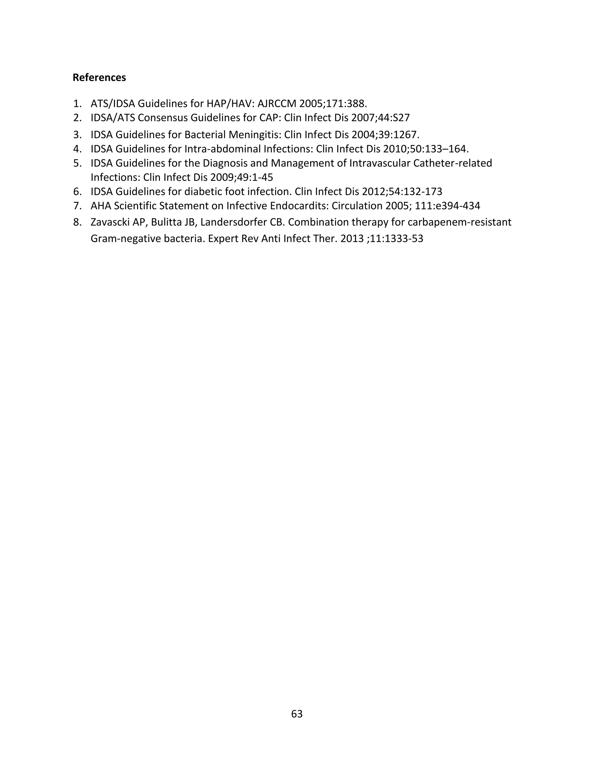 63
References
1. ATS/IDSA Guidelines for HAP/HAV: AJRCCM 2005;171:388.
2. IDSA/ATS Consensus Guidelines for CAP: Clin Infect Dis 2007;44:S27
3. IDSA Guidelines for Bacterial Meningitis: Clin Infect Dis 2004;39:1267.
4. IDSA Guidelines for Intra-abdominal Infections: Clin Infect Dis 2010;50:133–164.
5. IDSA Guidelines for the Diagnosis and Management of Intravascular Catheter-related
Infections: Clin Infect Dis 2009;49:1-45
6. IDSA Guidelines for diabetic foot infection. Clin Infect Dis 2012;54:132-173
7. AHA Scientific Statement on Infective Endocardits: Circulation 2005; 111:e394-434
8. Zavascki AP, Bulitta JB, Landersdorfer CB. Combination therapy for carbapenem-resistant
Gram-negative bacteria. Expert Rev Anti Infect Ther. 2013 ;11:1333-53
 