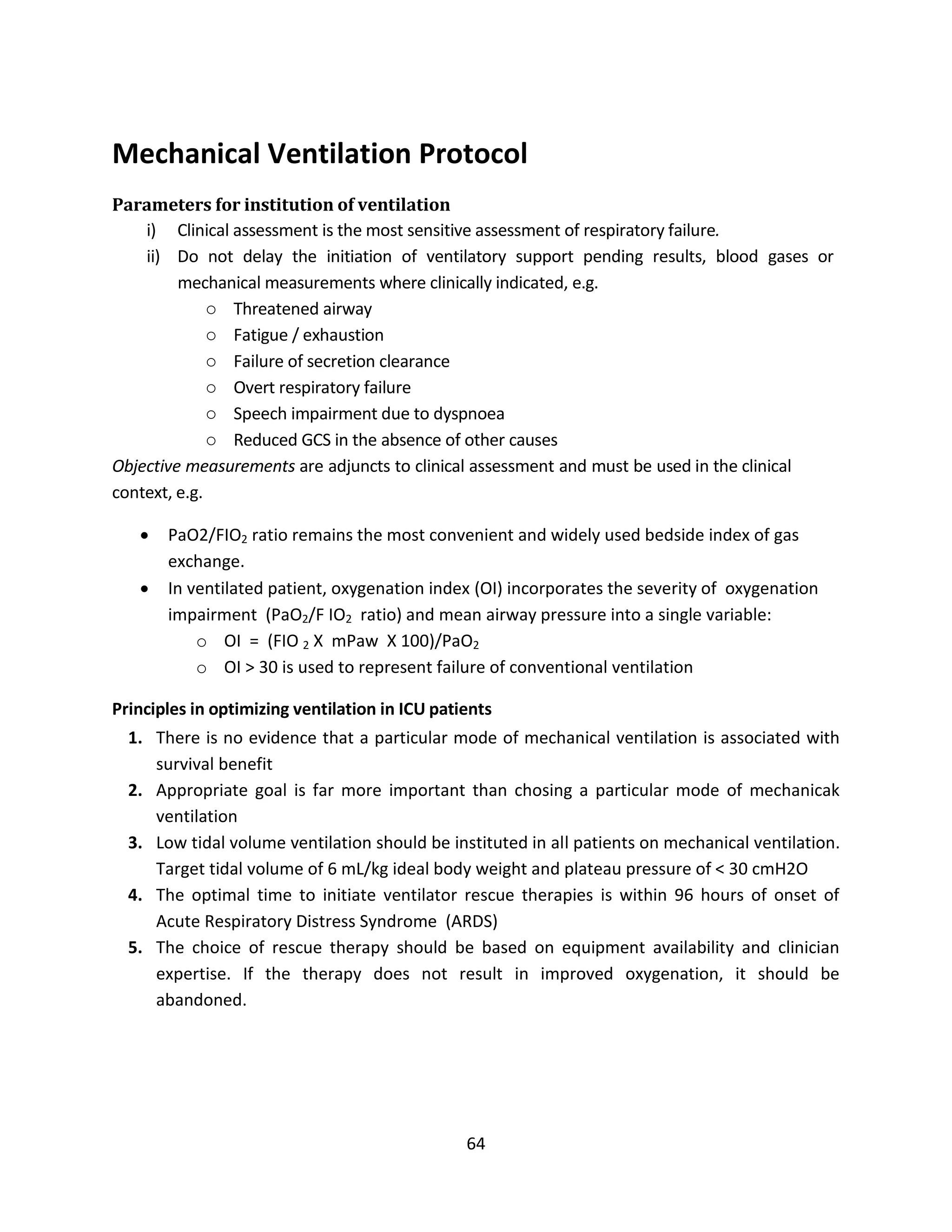 64
Mechanical Ventilation Protocol
Parameters for institution of ventilation
i) Clinical assessment is the most sensitive assessment of respiratory failure.
ii) Do not delay the initiation of ventilatory support pending results, blood gases or
mechanical measurements where clinically indicated, e.g.
o Threatened airway
o Fatigue / exhaustion
o Failure of secretion clearance
o Overt respiratory failure
o Speech impairment due to dyspnoea
o Reduced GCS in the absence of other causes
Objective measurements are adjuncts to clinical assessment and must be used in the clinical
context, e.g.
 PaO2/FIO2 ratio remains the most convenient and widely used bedside index of gas
exchange.
 In ventilated patient, oxygenation index (OI) incorporates the severity of oxygenation
impairment (PaO2/F IO2 ratio) and mean airway pressure into a single variable:
o OI = (FIO 2 X mPaw X 100)/PaO2
o OI > 30 is used to represent failure of conventional ventilation
Principles in optimizing ventilation in ICU patients
1. There is no evidence that a particular mode of mechanical ventilation is associated with
survival benefit
2. Appropriate goal is far more important than chosing a particular mode of mechanicak
ventilation
3. Low tidal volume ventilation should be instituted in all patients on mechanical ventilation.
Target tidal volume of 6 mL/kg ideal body weight and plateau pressure of < 30 cmH2O
4. The optimal time to initiate ventilator rescue therapies is within 96 hours of onset of
Acute Respiratory Distress Syndrome (ARDS)
5. The choice of rescue therapy should be based on equipment availability and clinician
expertise. If the therapy does not result in improved oxygenation, it should be
abandoned.
 