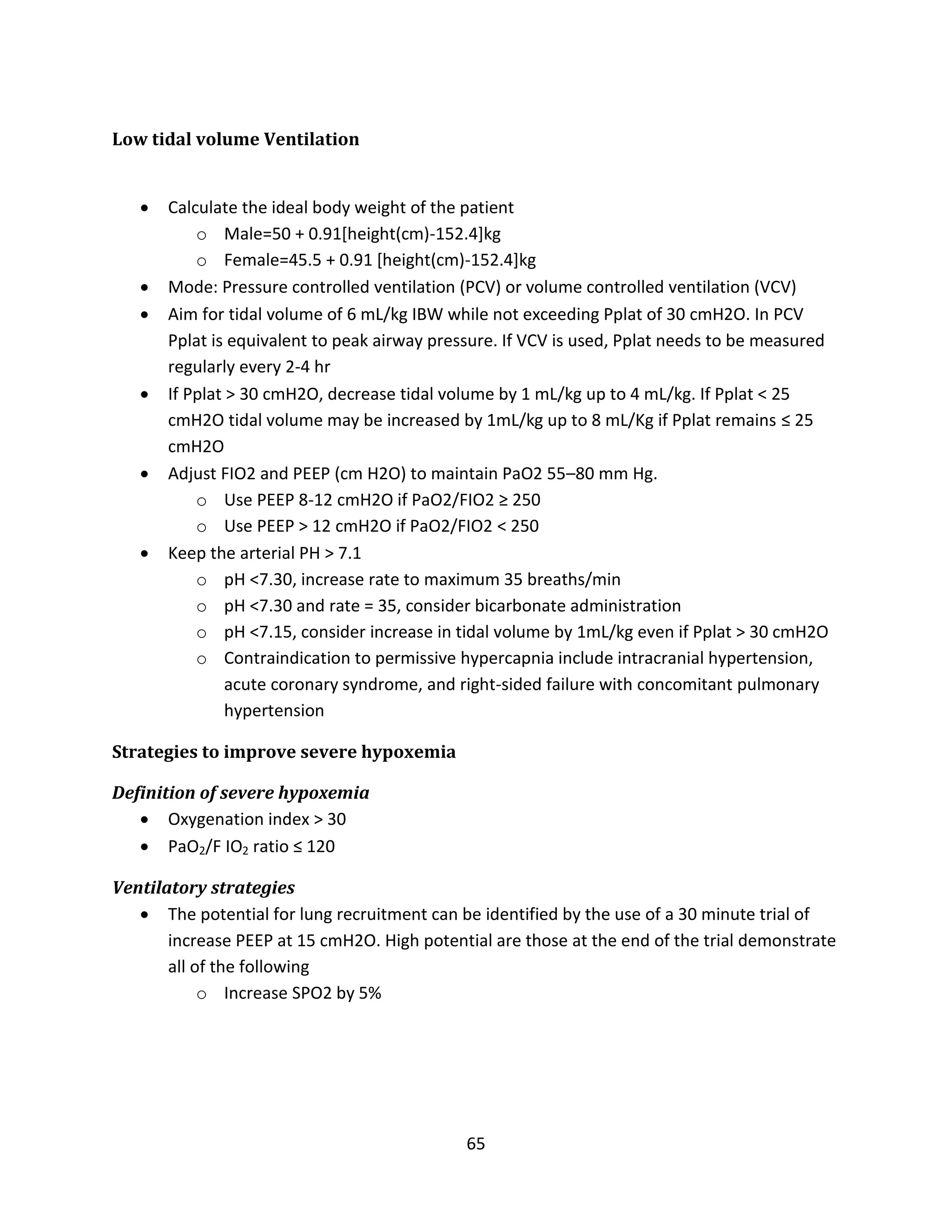 65
Low tidal volume Ventilation
 Calculate the ideal body weight of the patient
o Male=50 + 0.91[height(cm)-152.4]kg
o Female=45.5 + 0.91 [height(cm)-152.4]kg
 Mode: Pressure controlled ventilation (PCV) or volume controlled ventilation (VCV)
 Aim for tidal volume of 6 mL/kg IBW while not exceeding Pplat of 30 cmH2O. In PCV
Pplat is equivalent to peak airway pressure. If VCV is used, Pplat needs to be measured
regularly every 2-4 hr
 If Pplat > 30 cmH2O, decrease tidal volume by 1 mL/kg up to 4 mL/kg. If Pplat < 25
cmH2O tidal volume may be increased by 1mL/kg up to 8 mL/Kg if Pplat remains ≤ 25
cmH2O
 Adjust FIO2 and PEEP (cm H2O) to maintain PaO2 55–80 mm Hg.
o Use PEEP 8-12 cmH2O if PaO2/FIO2 ≥ 250
o Use PEEP > 12 cmH2O if PaO2/FIO2 < 250
 Keep the arterial PH > 7.1
o pH <7.30, increase rate to maximum 35 breaths/min
o pH <7.30 and rate = 35, consider bicarbonate administration
o pH <7.15, consider increase in tidal volume by 1mL/kg even if Pplat > 30 cmH2O
o Contraindication to permissive hypercapnia include intracranial hypertension,
acute coronary syndrome, and right-sided failure with concomitant pulmonary
hypertension
Strategies to improve severe hypoxemia
Definition of severe hypoxemia
 Oxygenation index > 30
 PaO2/F IO2 ratio ≤ 120
Ventilatory strategies
 The potential for lung recruitment can be identified by the use of a 30 minute trial of
increase PEEP at 15 cmH2O. High potential are those at the end of the trial demonstrate
all of the following
o Increase SPO2 by 5%
 