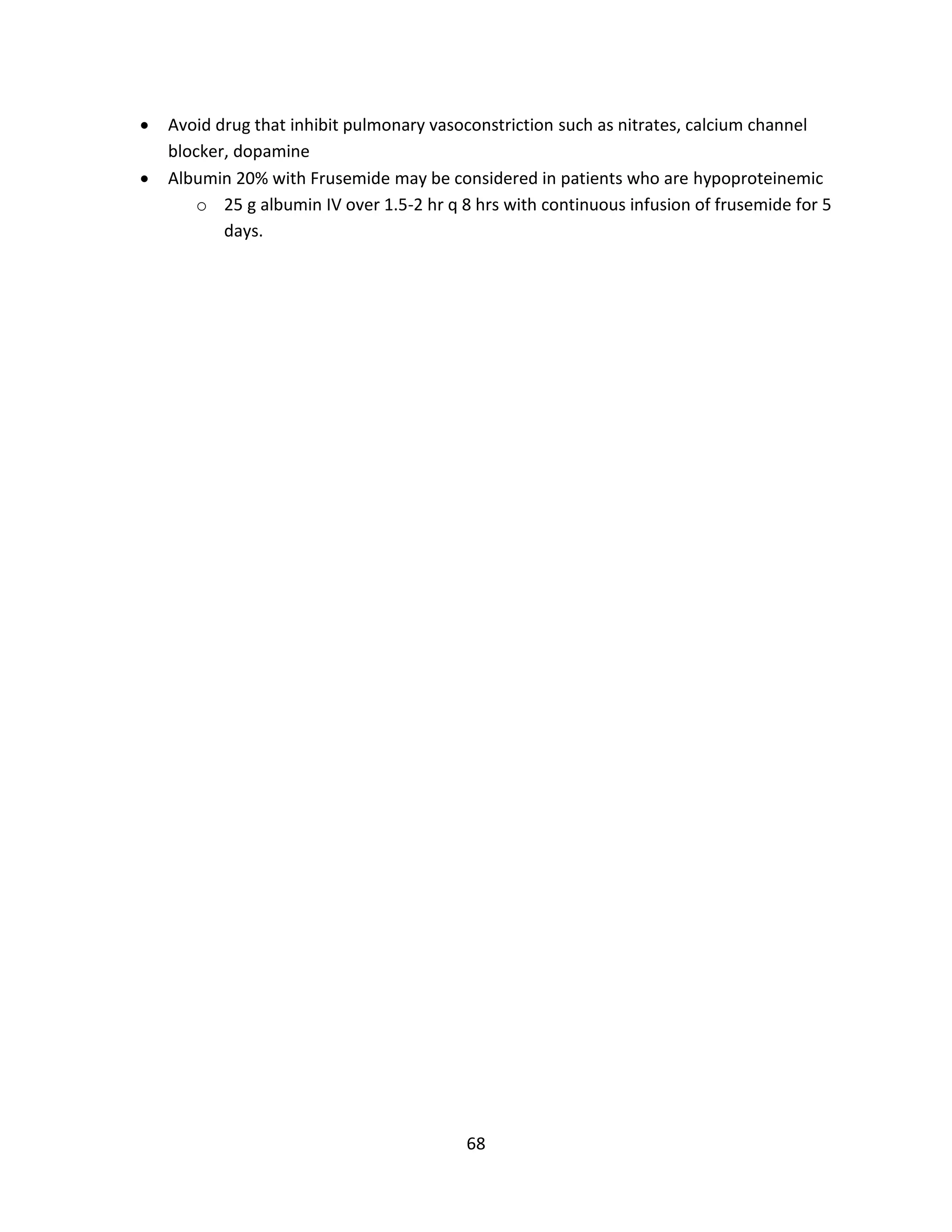 68
 Avoid drug that inhibit pulmonary vasoconstriction such as nitrates, calcium channel
blocker, dopamine
 Albumin 20% with Frusemide may be considered in patients who are hypoproteinemic
o 25 g albumin IV over 1.5-2 hr q 8 hrs with continuous infusion of frusemide for 5
days.
 