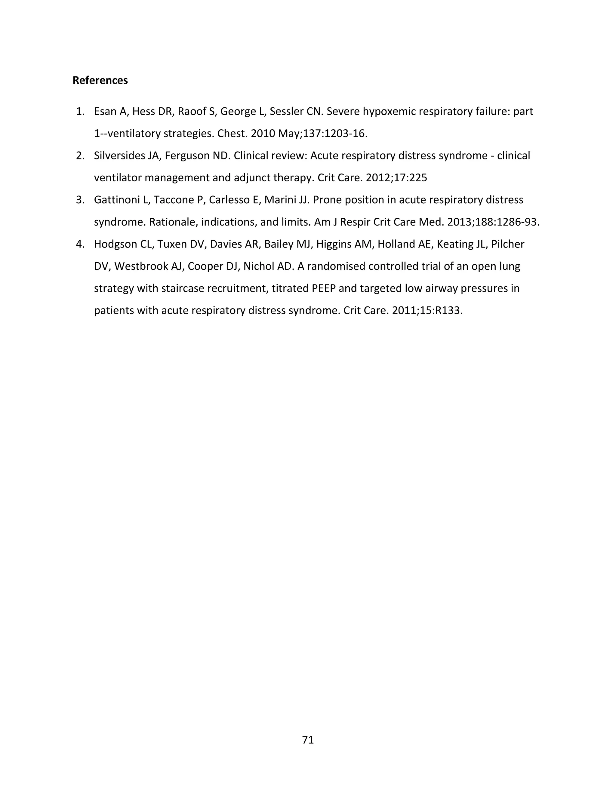 71
References
1. Esan A, Hess DR, Raoof S, George L, Sessler CN. Severe hypoxemic respiratory failure: part
1--ventilatory strategies. Chest. 2010 May;137:1203-16.
2. Silversides JA, Ferguson ND. Clinical review: Acute respiratory distress syndrome - clinical
ventilator management and adjunct therapy. Crit Care. 2012;17:225
3. Gattinoni L, Taccone P, Carlesso E, Marini JJ. Prone position in acute respiratory distress
syndrome. Rationale, indications, and limits. Am J Respir Crit Care Med. 2013;188:1286-93.
4. Hodgson CL, Tuxen DV, Davies AR, Bailey MJ, Higgins AM, Holland AE, Keating JL, Pilcher
DV, Westbrook AJ, Cooper DJ, Nichol AD. A randomised controlled trial of an open lung
strategy with staircase recruitment, titrated PEEP and targeted low airway pressures in
patients with acute respiratory distress syndrome. Crit Care. 2011;15:R133.
 