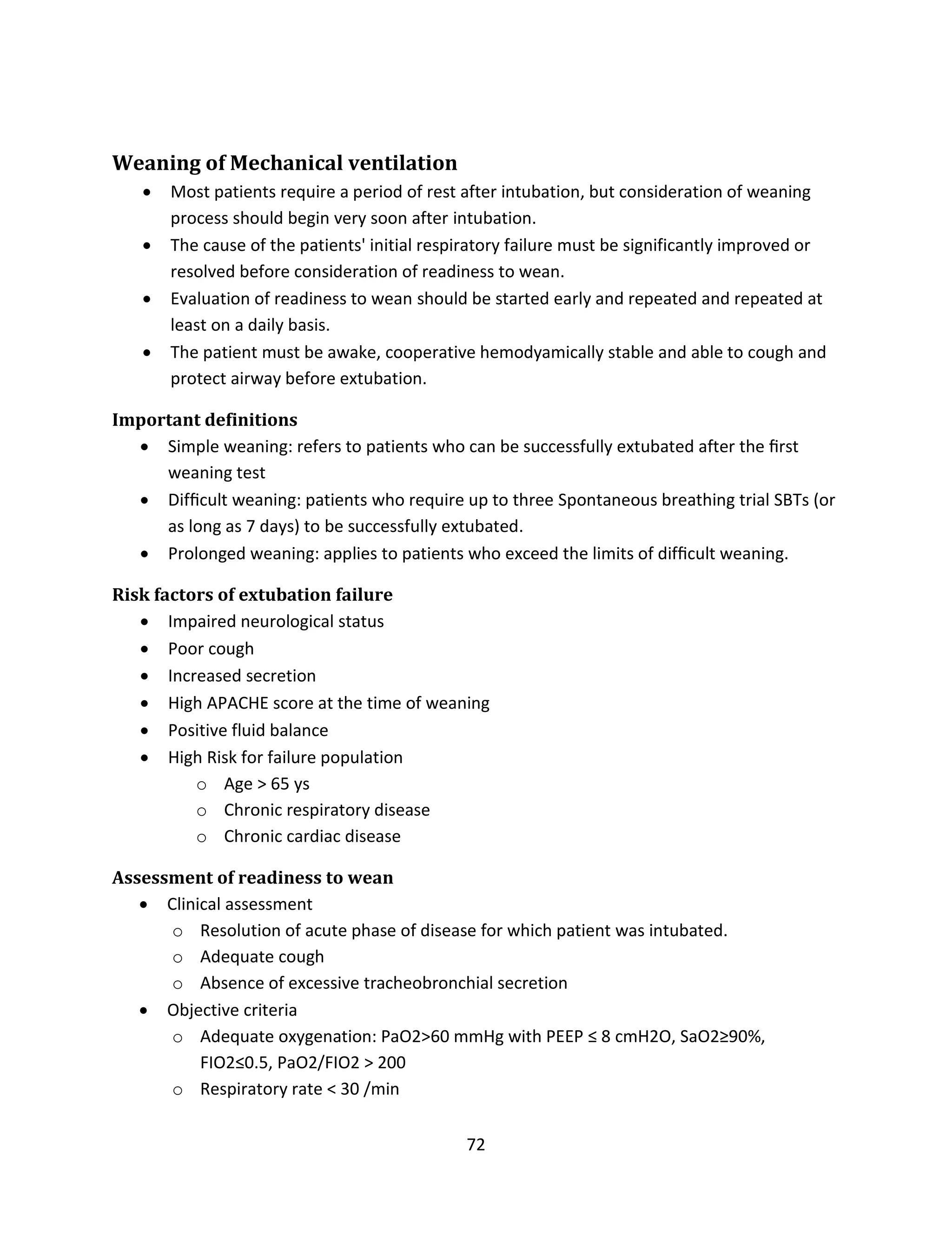 72
Weaning of Mechanical ventilation
 Most patients require a period of rest after intubation, but consideration of weaning
process should begin very soon after intubation.
 The cause of the patients' initial respiratory failure must be significantly improved or
resolved before consideration of readiness to wean.
 Evaluation of readiness to wean should be started early and repeated and repeated at
least on a daily basis.
 The patient must be awake, cooperative hemodyamically stable and able to cough and
protect airway before extubation.
Important definitions
 Simple weaning: refers to patients who can be successfully extubated after the ﬁrst
weaning test
 Difﬁcult weaning: patients who require up to three Spontaneous breathing trial SBTs (or
as long as 7 days) to be successfully extubated.
 Prolonged weaning: applies to patients who exceed the limits of difﬁcult weaning.
Risk factors of extubation failure
 Impaired neurological status
 Poor cough
 Increased secretion
 High APACHE score at the time of weaning
 Positive fluid balance
 High Risk for failure population
o Age > 65 ys
o Chronic respiratory disease
o Chronic cardiac disease
Assessment of readiness to wean
 Clinical assessment
o Resolution of acute phase of disease for which patient was intubated.
o Adequate cough
o Absence of excessive tracheobronchial secretion
 Objective criteria
o Adequate oxygenation: PaO2>60 mmHg with PEEP ≤ 8 cmH2O, SaO2≥90%,
FIO2≤0.5, PaO2/FIO2 > 200
o Respiratory rate < 30 /min
 