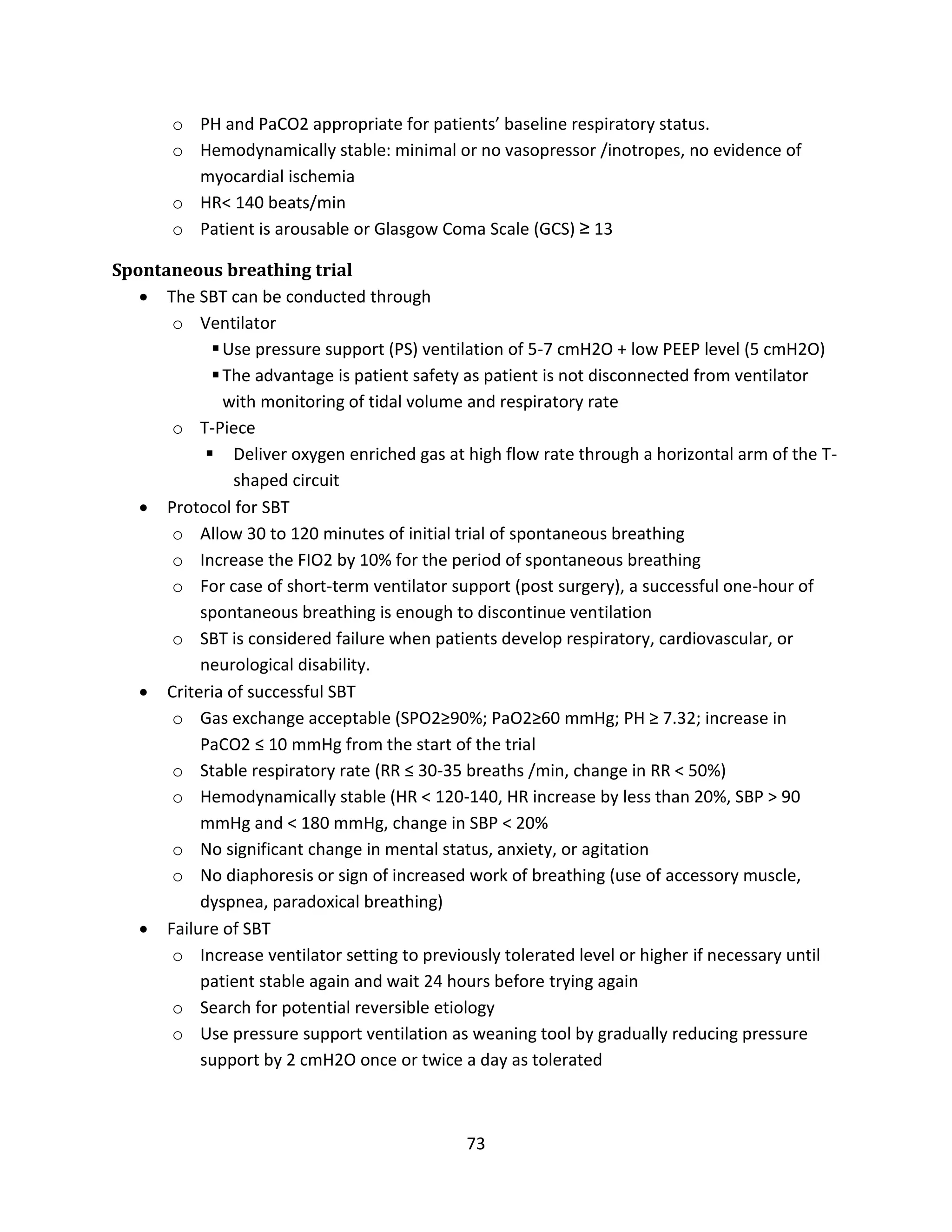 73
o PH and PaCO2 appropriate for patients’ baseline respiratory status.
o Hemodynamically stable: minimal or no vasopressor /inotropes, no evidence of
myocardial ischemia
o HR< 140 beats/min
o Patient is arousable or Glasgow Coma Scale (GCS) ≥ 13
Spontaneous breathing trial
 The SBT can be conducted through
o Ventilator
Use pressure support (PS) ventilation of 5-7 cmH2O + low PEEP level (5 cmH2O)
The advantage is patient safety as patient is not disconnected from ventilator
with monitoring of tidal volume and respiratory rate
o T-Piece
 Deliver oxygen enriched gas at high flow rate through a horizontal arm of the T-
shaped circuit
 Protocol for SBT
o Allow 30 to 120 minutes of initial trial of spontaneous breathing
o Increase the FIO2 by 10% for the period of spontaneous breathing
o For case of short-term ventilator support (post surgery), a successful one-hour of
spontaneous breathing is enough to discontinue ventilation
o SBT is considered failure when patients develop respiratory, cardiovascular, or
neurological disability.
 Criteria of successful SBT
o Gas exchange acceptable (SPO2≥90%; PaO2≥60 mmHg; PH ≥ 7.32; increase in
PaCO2 ≤ 10 mmHg from the start of the trial
o Stable respiratory rate (RR ≤ 30-35 breaths /min, change in RR < 50%)
o Hemodynamically stable (HR < 120-140, HR increase by less than 20%, SBP > 90
mmHg and < 180 mmHg, change in SBP < 20%
o No significant change in mental status, anxiety, or agitation
o No diaphoresis or sign of increased work of breathing (use of accessory muscle,
dyspnea, paradoxical breathing)
 Failure of SBT
o Increase ventilator setting to previously tolerated level or higher if necessary until
patient stable again and wait 24 hours before trying again
o Search for potential reversible etiology
o Use pressure support ventilation as weaning tool by gradually reducing pressure
support by 2 cmH2O once or twice a day as tolerated
 