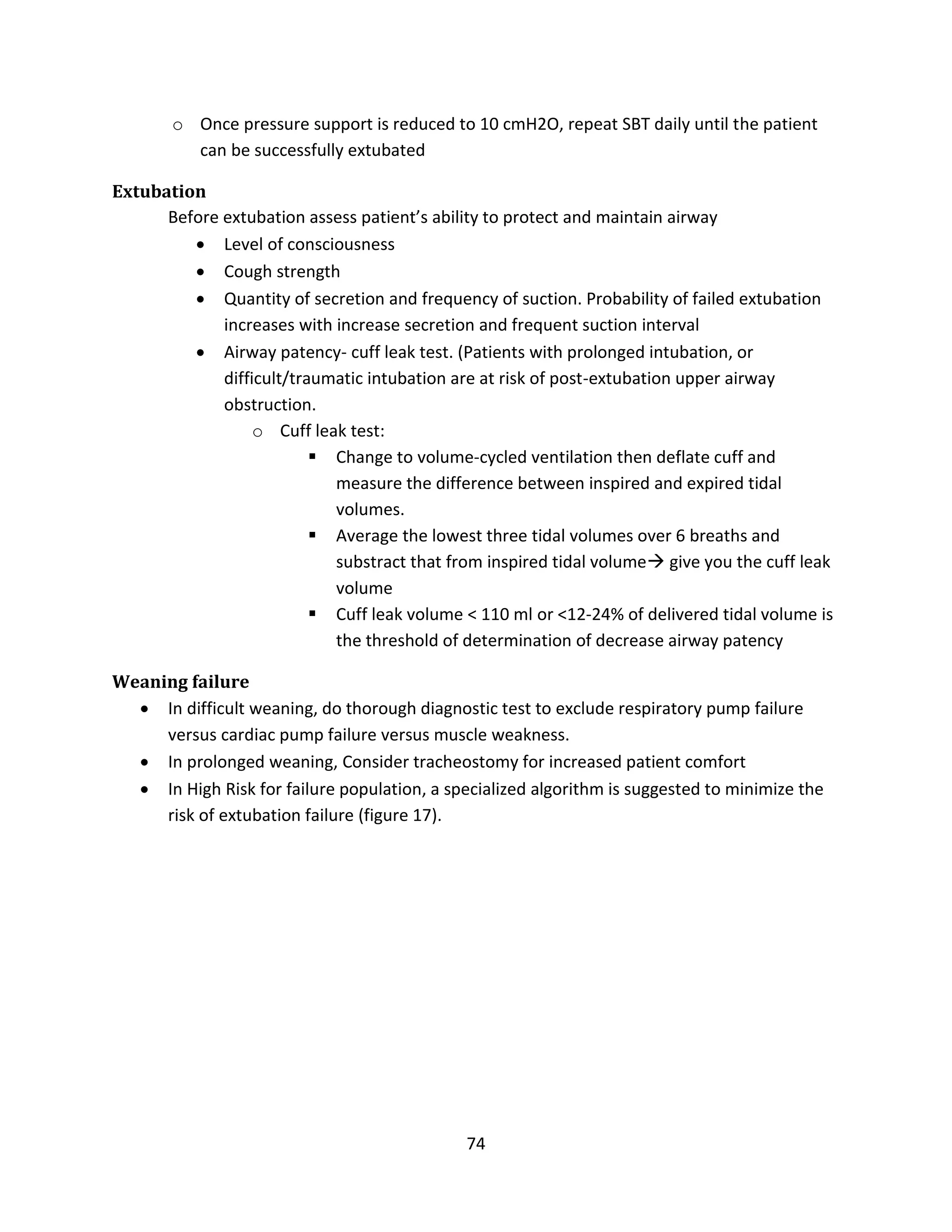 74
o Once pressure support is reduced to 10 cmH2O, repeat SBT daily until the patient
can be successfully extubated
Extubation
Before extubation assess patient’s ability to protect and maintain airway
 Level of consciousness
 Cough strength
 Quantity of secretion and frequency of suction. Probability of failed extubation
increases with increase secretion and frequent suction interval
 Airway patency- cuff leak test. (Patients with prolonged intubation, or
difficult/traumatic intubation are at risk of post-extubation upper airway
obstruction.
o Cuff leak test:
 Change to volume-cycled ventilation then deflate cuff and
measure the difference between inspired and expired tidal
volumes.
 Average the lowest three tidal volumes over 6 breaths and
substract that from inspired tidal volume give you the cuff leak
volume
 Cuff leak volume < 110 ml or <12-24% of delivered tidal volume is
the threshold of determination of decrease airway patency
Weaning failure
 In difficult weaning, do thorough diagnostic test to exclude respiratory pump failure
versus cardiac pump failure versus muscle weakness.
 In prolonged weaning, Consider tracheostomy for increased patient comfort
 In High Risk for failure population, a specialized algorithm is suggested to minimize the
risk of extubation failure (figure 17).
 