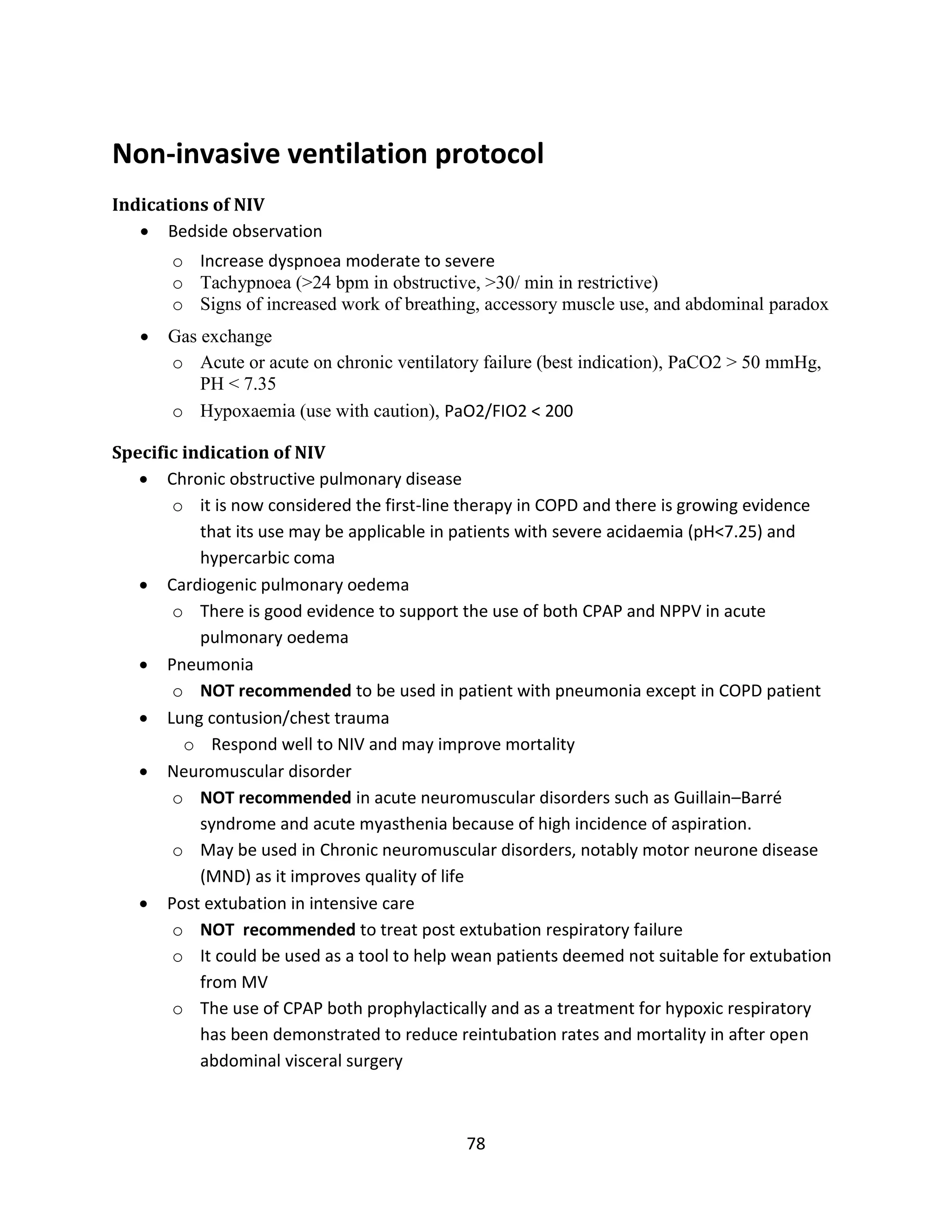 78
Non-invasive ventilation protocol
Indications of NIV
 Bedside observation
o Increase dyspnoea moderate to severe
o Tachypnoea (>24 bpm in obstructive, >30/ min in restrictive)
o Signs of increased work of breathing, accessory muscle use, and abdominal paradox
 Gas exchange
o Acute or acute on chronic ventilatory failure (best indication), PaCO2 > 50 mmHg,
PH < 7.35
o Hypoxaemia (use with caution), PaO2/FIO2 < 200
Specific indication of NIV
 Chronic obstructive pulmonary disease
o it is now considered the first-line therapy in COPD and there is growing evidence
that its use may be applicable in patients with severe acidaemia (pH<7.25) and
hypercarbic coma
 Cardiogenic pulmonary oedema
o There is good evidence to support the use of both CPAP and NPPV in acute
pulmonary oedema
 Pneumonia
o NOT recommended to be used in patient with pneumonia except in COPD patient
 Lung contusion/chest trauma
o Respond well to NIV and may improve mortality
 Neuromuscular disorder
o NOT recommended in acute neuromuscular disorders such as Guillain–Barré
syndrome and acute myasthenia because of high incidence of aspiration.
o May be used in Chronic neuromuscular disorders, notably motor neurone disease
(MND) as it improves quality of life
 Post extubation in intensive care
o NOT recommended to treat post extubation respiratory failure
o It could be used as a tool to help wean patients deemed not suitable for extubation
from MV
o The use of CPAP both prophylactically and as a treatment for hypoxic respiratory
has been demonstrated to reduce reintubation rates and mortality in after open
abdominal visceral surgery
 