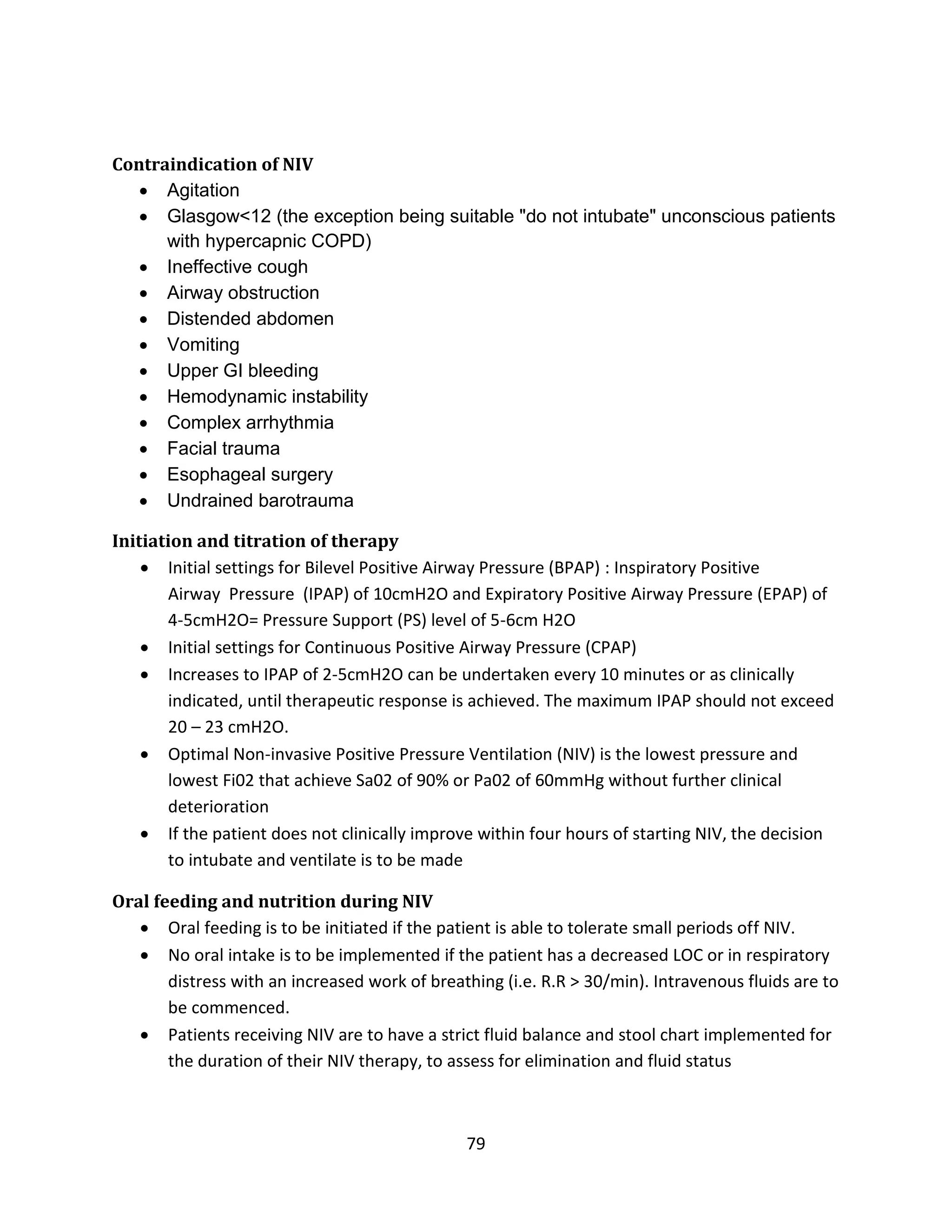 79
Contraindication of NIV
 Agitation
 Glasgow<12 (the exception being suitable "do not intubate" unconscious patients
with hypercapnic COPD)
 Ineffective cough
 Airway obstruction
 Distended abdomen
 Vomiting
 Upper GI bleeding
 Hemodynamic instability
 Complex arrhythmia
 Facial trauma
 Esophageal surgery
 Undrained barotrauma
Initiation and titration of therapy
 Initial settings for Bilevel Positive Airway Pressure (BPAP) : Inspiratory Positive
Airway Pressure (IPAP) of 10cmH2O and Expiratory Positive Airway Pressure (EPAP) of
4-5cmH2O= Pressure Support (PS) level of 5-6cm H2O
 Initial settings for Continuous Positive Airway Pressure (CPAP)
 Increases to IPAP of 2-5cmH2O can be undertaken every 10 minutes or as clinically
indicated, until therapeutic response is achieved. The maximum IPAP should not exceed
20 – 23 cmH2O.
 Optimal Non-invasive Positive Pressure Ventilation (NIV) is the lowest pressure and
lowest Fi02 that achieve Sa02 of 90% or Pa02 of 60mmHg without further clinical
deterioration
 If the patient does not clinically improve within four hours of starting NIV, the decision
to intubate and ventilate is to be made
Oral feeding and nutrition during NIV
 Oral feeding is to be initiated if the patient is able to tolerate small periods off NIV.
 No oral intake is to be implemented if the patient has a decreased LOC or in respiratory
distress with an increased work of breathing (i.e. R.R > 30/min). Intravenous fluids are to
be commenced.
 Patients receiving NIV are to have a strict fluid balance and stool chart implemented for
the duration of their NIV therapy, to assess for elimination and fluid status
 