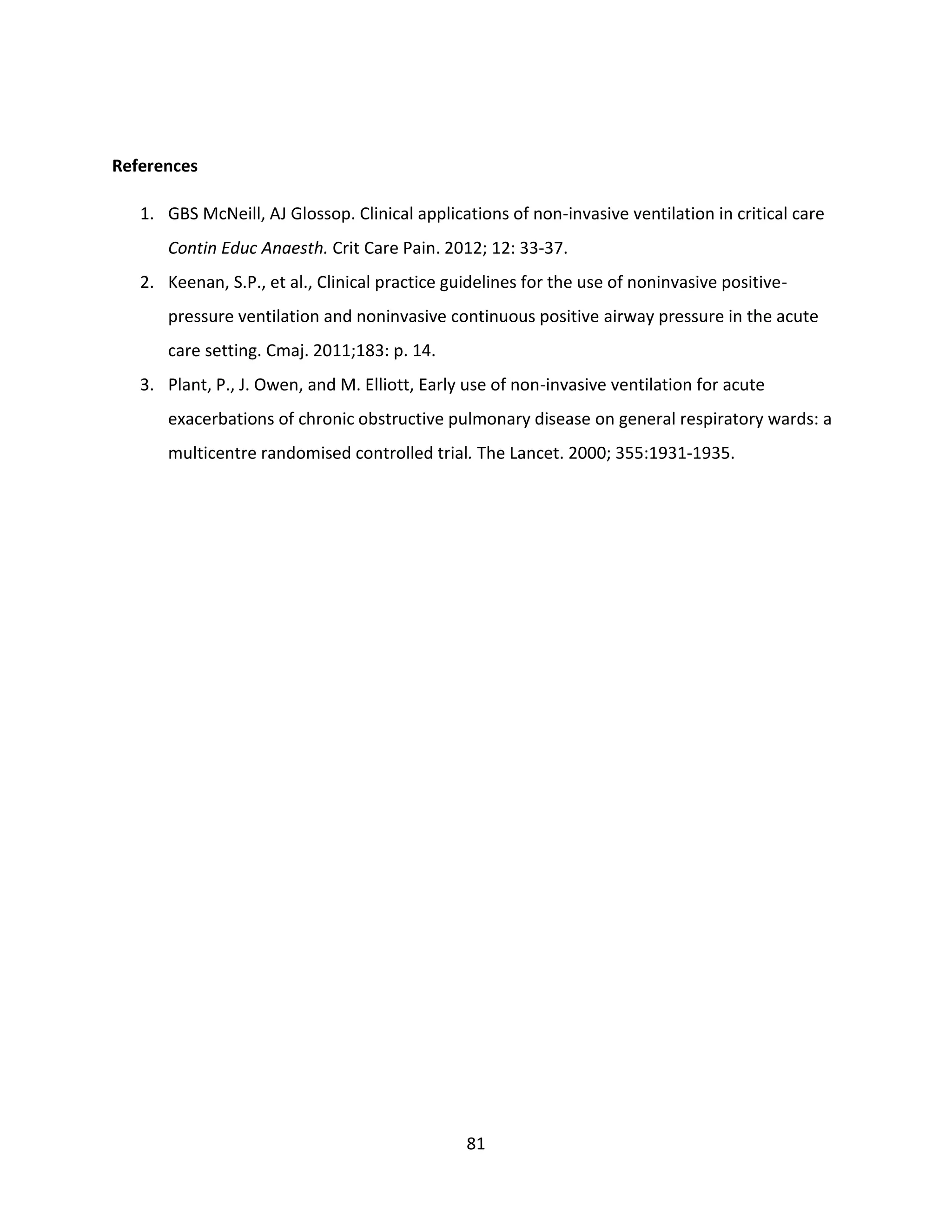 81
References
1. GBS McNeill, AJ Glossop. Clinical applications of non-invasive ventilation in critical care
Contin Educ Anaesth. Crit Care Pain. 2012; 12: 33-37.
2. Keenan, S.P., et al., Clinical practice guidelines for the use of noninvasive positive-
pressure ventilation and noninvasive continuous positive airway pressure in the acute
care setting. Cmaj. 2011;183: p. 14.
3. Plant, P., J. Owen, and M. Elliott, Early use of non-invasive ventilation for acute
exacerbations of chronic obstructive pulmonary disease on general respiratory wards: a
multicentre randomised controlled trial. The Lancet. 2000; 355:1931-1935.
 