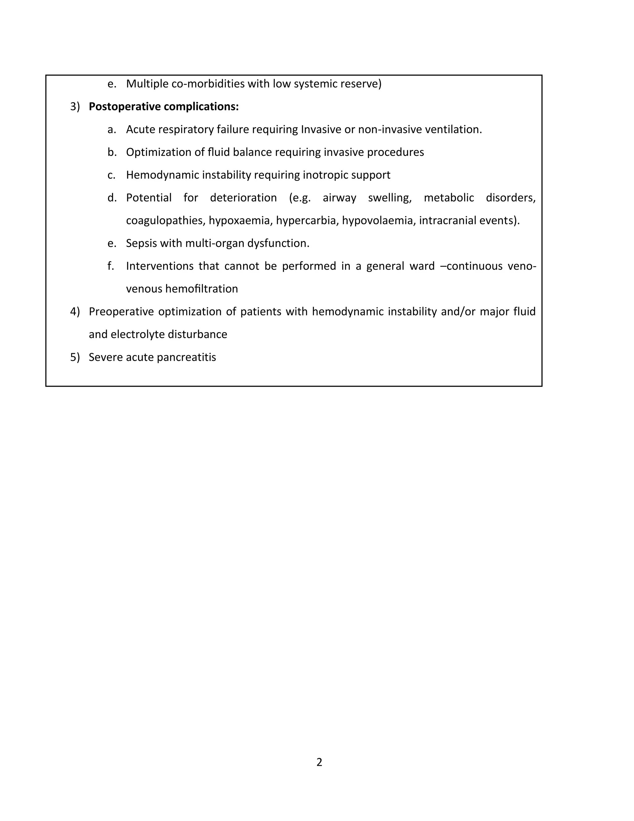 2
e. Multiple co-morbidities with low systemic reserve)
3) Postoperative complications:
a. Acute respiratory failure requiring Invasive or non-invasive ventilation.
b. Optimization of ﬂuid balance requiring invasive procedures
c. Hemodynamic instability requiring inotropic support
d. Potential for deterioration (e.g. airway swelling, metabolic disorders,
coagulopathies, hypoxaemia, hypercarbia, hypovolaemia, intracranial events).
e. Sepsis with multi-organ dysfunction.
f. Interventions that cannot be performed in a general ward –continuous veno-
venous hemoﬁltration
4) Preoperative optimization of patients with hemodynamic instability and/or major fluid
and electrolyte disturbance
5) Severe acute pancreatitis
 