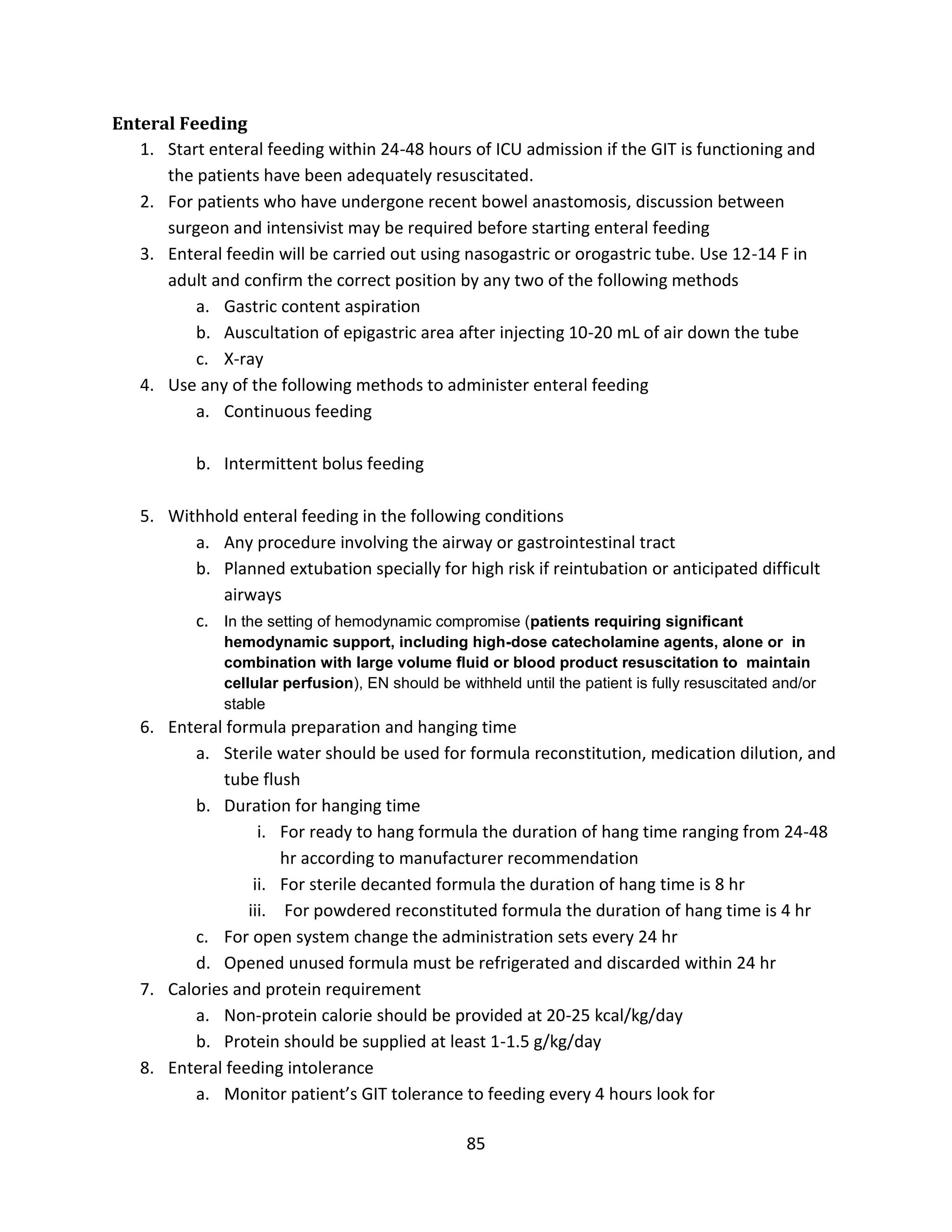 85
Enteral Feeding
1. Start enteral feeding within 24-48 hours of ICU admission if the GIT is functioning and
the patients have been adequately resuscitated.
2. For patients who have undergone recent bowel anastomosis, discussion between
surgeon and intensivist may be required before starting enteral feeding
3. Enteral feedin will be carried out using nasogastric or orogastric tube. Use 12-14 F in
adult and confirm the correct position by any two of the following methods
a. Gastric content aspiration
b. Auscultation of epigastric area after injecting 10-20 mL of air down the tube
c. X-ray
4. Use any of the following methods to administer enteral feeding
a. Continuous feeding
b. Intermittent bolus feeding
5. Withhold enteral feeding in the following conditions
a. Any procedure involving the airway or gastrointestinal tract
b. Planned extubation specially for high risk if reintubation or anticipated difficult
airways
c. In the setting of hemodynamic compromise (patients requiring signiﬁcant
hemodynamic support, including high-dose catecholamine agents, alone or in
combination with large volume ﬂuid or blood product resuscitation to maintain
cellular perfusion), EN should be withheld until the patient is fully resuscitated and/or
stable
6. Enteral formula preparation and hanging time
a. Sterile water should be used for formula reconstitution, medication dilution, and
tube flush
b. Duration for hanging time
i. For ready to hang formula the duration of hang time ranging from 24-48
hr according to manufacturer recommendation
ii. For sterile decanted formula the duration of hang time is 8 hr
iii. For powdered reconstituted formula the duration of hang time is 4 hr
c. For open system change the administration sets every 24 hr
d. Opened unused formula must be refrigerated and discarded within 24 hr
7. Calories and protein requirement
a. Non-protein calorie should be provided at 20-25 kcal/kg/day
b. Protein should be supplied at least 1-1.5 g/kg/day
8. Enteral feeding intolerance
a. Monitor patient’s GIT tolerance to feeding every 4 hours look for
 