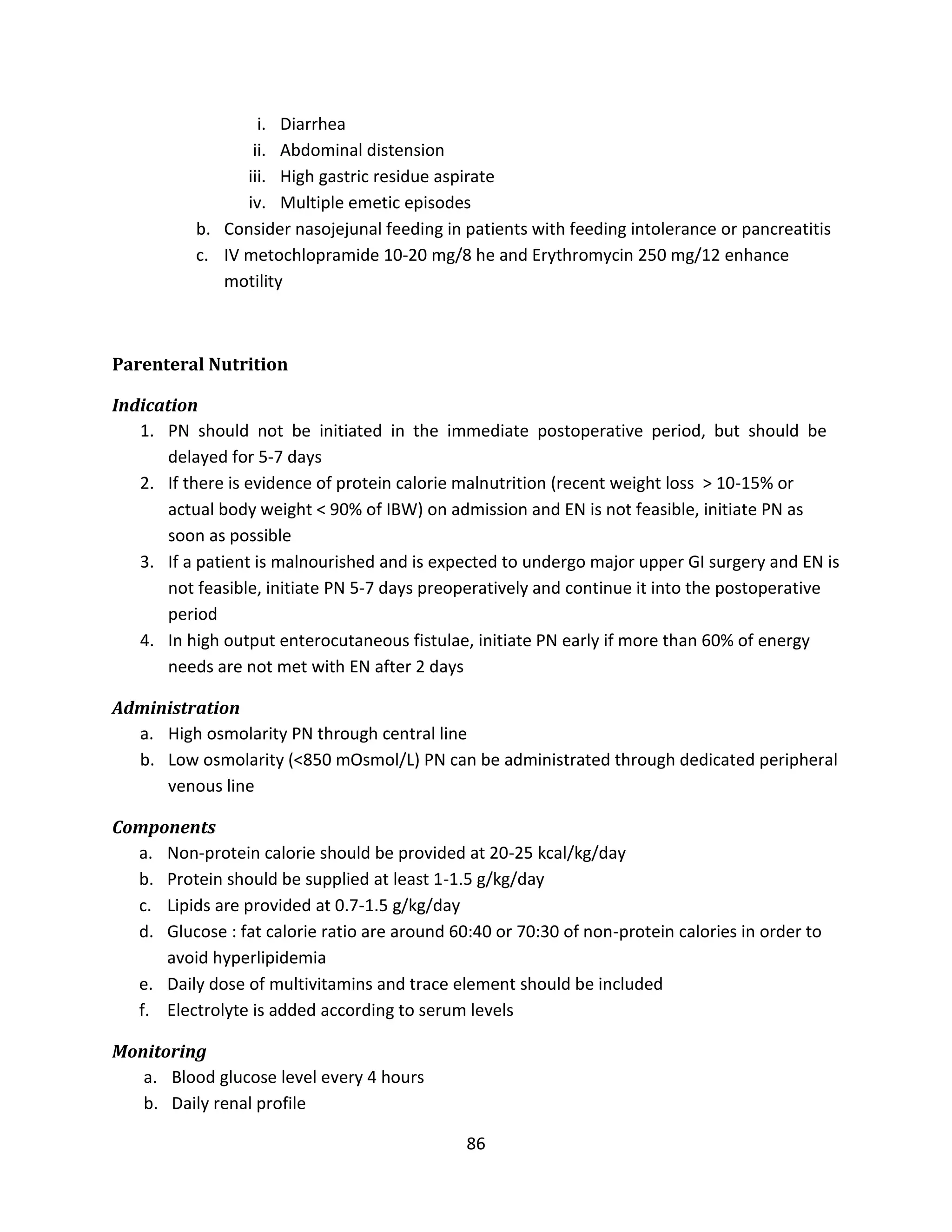 86
i. Diarrhea
ii. Abdominal distension
iii. High gastric residue aspirate
iv. Multiple emetic episodes
b. Consider nasojejunal feeding in patients with feeding intolerance or pancreatitis
c. IV metochlopramide 10-20 mg/8 he and Erythromycin 250 mg/12 enhance
motility
Parenteral Nutrition
Indication
1. PN should not be initiated in the immediate postoperative period, but should be
delayed for 5-7 days
2. If there is evidence of protein calorie malnutrition (recent weight loss > 10-15% or
actual body weight < 90% of IBW) on admission and EN is not feasible, initiate PN as
soon as possible
3. If a patient is malnourished and is expected to undergo major upper GI surgery and EN is
not feasible, initiate PN 5-7 days preoperatively and continue it into the postoperative
period
4. In high output enterocutaneous fistulae, initiate PN early if more than 60% of energy
needs are not met with EN after 2 days
Administration
a. High osmolarity PN through central line
b. Low osmolarity (<850 mOsmol/L) PN can be administrated through dedicated peripheral
venous line
Components
a. Non-protein calorie should be provided at 20-25 kcal/kg/day
b. Protein should be supplied at least 1-1.5 g/kg/day
c. Lipids are provided at 0.7-1.5 g/kg/day
d. Glucose : fat calorie ratio are around 60:40 or 70:30 of non-protein calories in order to
avoid hyperlipidemia
e. Daily dose of multivitamins and trace element should be included
f. Electrolyte is added according to serum levels
Monitoring
a. Blood glucose level every 4 hours
b. Daily renal profile
 