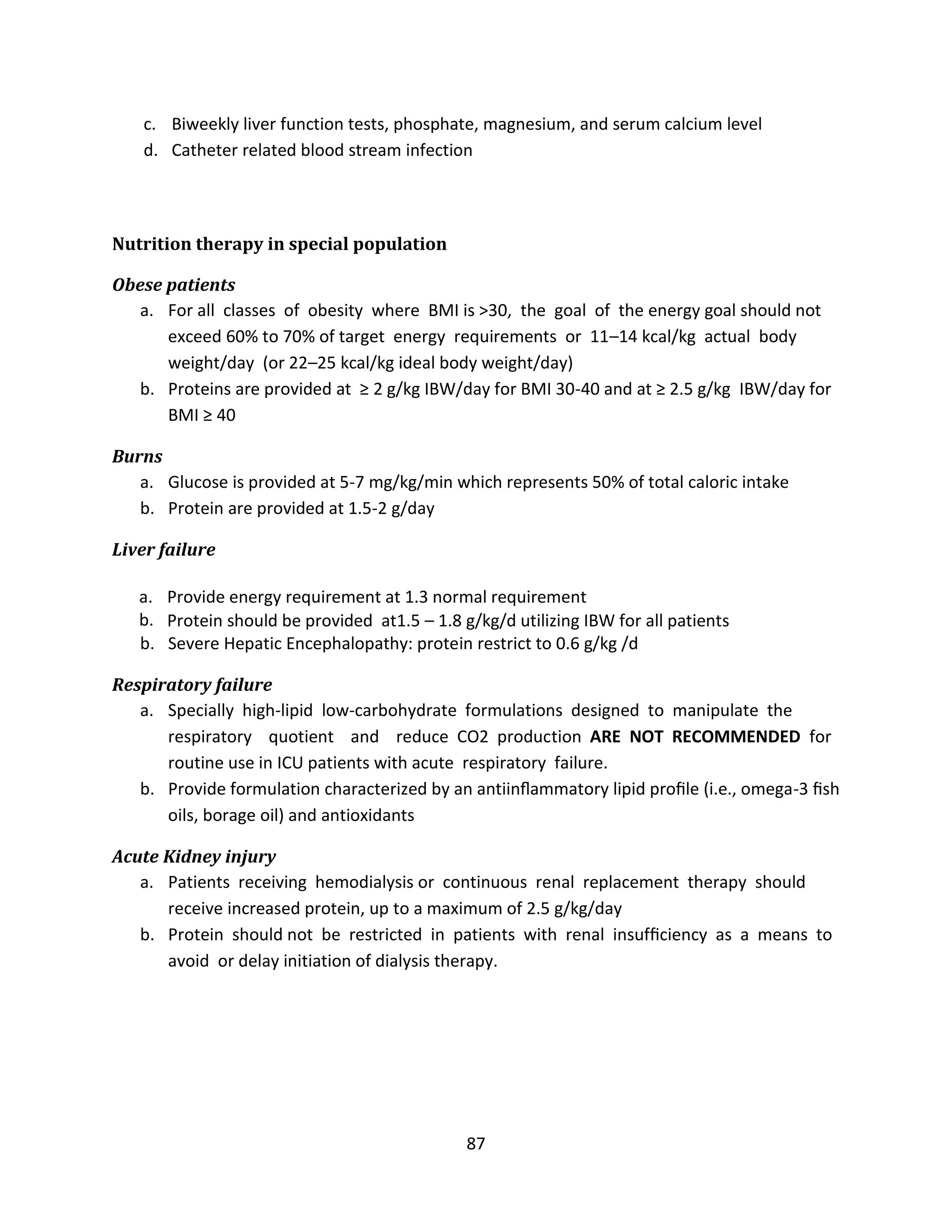 87
c. Biweekly liver function tests, phosphate, magnesium, and serum calcium level
d. Catheter related blood stream infection
Nutrition therapy in special population
Obese patients
a. For all classes of obesity where BMI is >30, the goal of the energy goal should not
exceed 60% to 70% of target energy requirements or 11–14 kcal/kg actual body
weight/day (or 22–25 kcal/kg ideal body weight/day)
b. Proteins are provided at ≥ 2 g/kg IBW/day for BMI 30-40 and at ≥ 2.5 g/kg IBW/day for
BMI ≥ 40
Burns
a. Glucose is provided at 5-7 mg/kg/min which represents 50% of total caloric intake
b. Protein are provided at 1.5-2 g/day
Liver failure
a. Provide energy requirement at 1.3 normal requirement
b. Protein should be provided at1.5 – 1.8 g/kg/d utilizing IBW for all patients
b. Severe Hepatic Encephalopathy: protein restrict to 0.6 g/kg /d
Respiratory failure
a. Specially high-lipid low-carbohydrate formulations designed to manipulate the
respiratory quotient and reduce CO2 production ARE NOT RECOMMENDED for
routine use in ICU patients with acute respiratory failure.
b. Provide formulation characterized by an antiinﬂammatory lipid proﬁle (i.e., omega-3 ﬁsh
oils, borage oil) and antioxidants
Acute Kidney injury
a. Patients receiving hemodialysis or continuous renal replacement therapy should
receive increased protein, up to a maximum of 2.5 g/kg/day
b. Protein should not be restricted in patients with renal insufﬁciency as a means to
avoid or delay initiation of dialysis therapy.
 