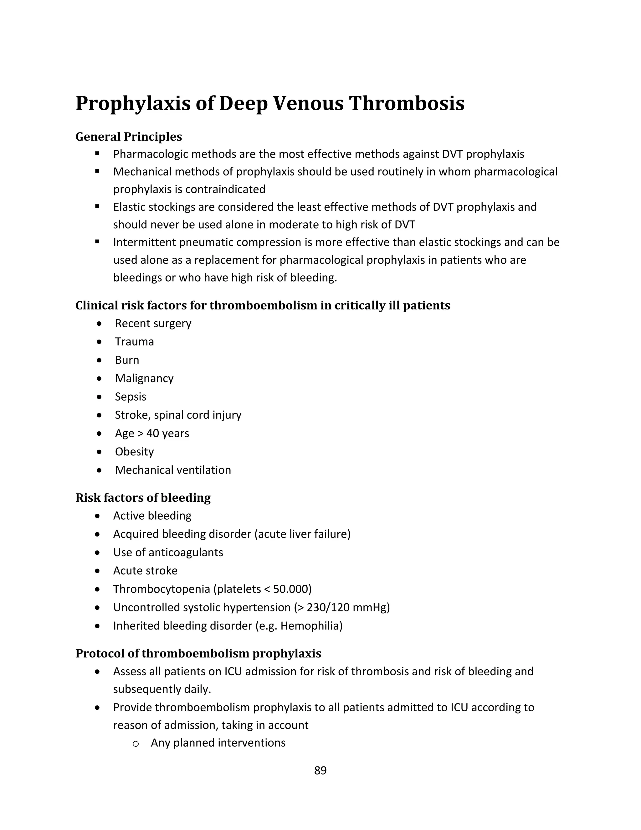 89
Prophylaxis of Deep Venous Thrombosis
General Principles
 Pharmacologic methods are the most effective methods against DVT prophylaxis
 Mechanical methods of prophylaxis should be used routinely in whom pharmacological
prophylaxis is contraindicated
 Elastic stockings are considered the least effective methods of DVT prophylaxis and
should never be used alone in moderate to high risk of DVT
 Intermittent pneumatic compression is more effective than elastic stockings and can be
used alone as a replacement for pharmacological prophylaxis in patients who are
bleedings or who have high risk of bleeding.
Clinical risk factors for thromboembolism in critically ill patients
 Recent surgery
 Trauma
 Burn
 Malignancy
 Sepsis
 Stroke, spinal cord injury
 Age > 40 years
 Obesity
 Mechanical ventilation
Risk factors of bleeding
 Active bleeding
 Acquired bleeding disorder (acute liver failure)
 Use of anticoagulants
 Acute stroke
 Thrombocytopenia (platelets < 50.000)
 Uncontrolled systolic hypertension (> 230/120 mmHg)
 Inherited bleeding disorder (e.g. Hemophilia)
Protocol of thromboembolism prophylaxis
 Assess all patients on ICU admission for risk of thrombosis and risk of bleeding and
subsequently daily.
 Provide thromboembolism prophylaxis to all patients admitted to ICU according to
reason of admission, taking in account
o Any planned interventions
 