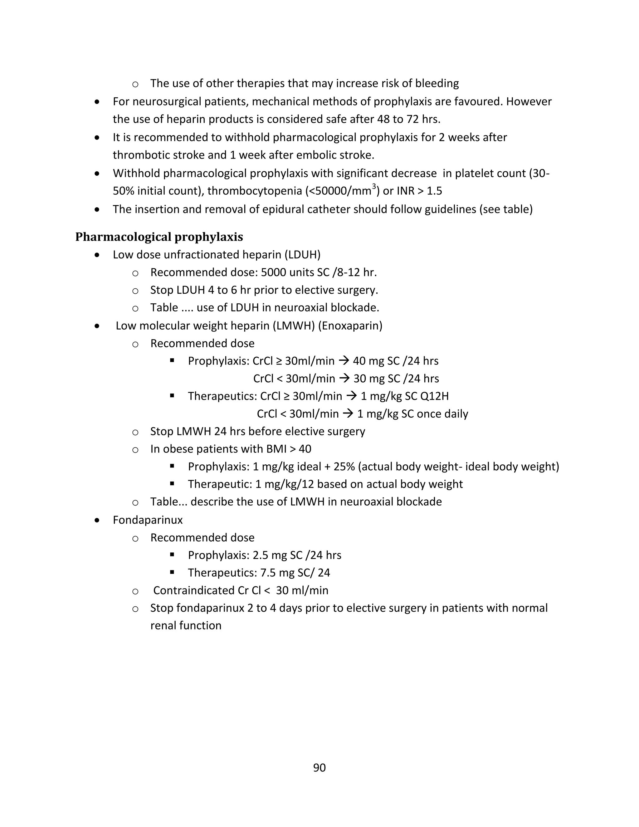 90
o The use of other therapies that may increase risk of bleeding
 For neurosurgical patients, mechanical methods of prophylaxis are favoured. However
the use of heparin products is considered safe after 48 to 72 hrs.
 It is recommended to withhold pharmacological prophylaxis for 2 weeks after
thrombotic stroke and 1 week after embolic stroke.
 Withhold pharmacological prophylaxis with significant decrease in platelet count (30-
50% initial count), thrombocytopenia (<50000/mm3
) or INR > 1.5
 The insertion and removal of epidural catheter should follow guidelines (see table)
Pharmacological prophylaxis
 Low dose unfractionated heparin (LDUH)
o Recommended dose: 5000 units SC /8-12 hr.
o Stop LDUH 4 to 6 hr prior to elective surgery.
o Table .... use of LDUH in neuroaxial blockade.
 Low molecular weight heparin (LMWH) (Enoxaparin)
o Recommended dose
 Prophylaxis: CrCl ≥ 30ml/min  40 mg SC /24 hrs
CrCl < 30ml/min  30 mg SC /24 hrs
 Therapeutics: CrCl ≥ 30ml/min  1 mg/kg SC Q12H
CrCl < 30ml/min  1 mg/kg SC once daily
o Stop LMWH 24 hrs before elective surgery
o In obese patients with BMI > 40
 Prophylaxis: 1 mg/kg ideal + 25% (actual body weight- ideal body weight)
 Therapeutic: 1 mg/kg/12 based on actual body weight
o Table... describe the use of LMWH in neuroaxial blockade
 Fondaparinux
o Recommended dose
 Prophylaxis: 2.5 mg SC /24 hrs
 Therapeutics: 7.5 mg SC/ 24
o Contraindicated Cr Cl < 30 ml/min
o Stop fondaparinux 2 to 4 days prior to elective surgery in patients with normal
renal function
 