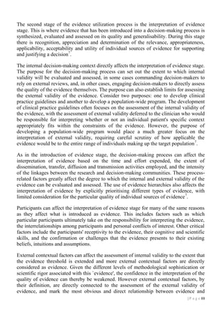 The second stage of the evidence utilization process is the interpretation of evidence
stage. This is where evidence that has been introduced into a decision-making process is
synthesized, evaluated and assessed on its quality and generalisability. During this stage
there is recognition, appreciation and determination of the relevance, appropriateness,
applicability, acceptability and utility of individual sources of evidence for supporting
and justifying a decision7.
The internal decision-making context directly affects the interpretation of evidence stage.
The purpose for the decision-making process can set out the extent to which internal
validity will be evaluated and assessed, in some cases commanding decision-makers to
rely on external reviews, and, in other cases, engaging decision-makers to directly assess
the quality of the evidence themselves. The purpose can also establish limits for assessing
the external validity of the evidence. Consider two purposes: one to develop clinical
practice guidelines and another to develop a population-wide program. The development
of clinical practice guidelines often focuses on the assessment of the internal validity of
the evidence, with the assessment of external validity deferred to the clinician who would
be responsible for interpreting whether or not an individual patient's specific context
appropriately fits within the constraints of the evidence. However, the purpose of
developing a population-wide program would place a much greater focus on the
interpretation of external validity, requiring careful scrutiny of how applicable the
evidence would be to the entire range of individuals making up the target population 7.
As in the introduction of evidence stage, the decision-making process can affect the
interpretation of evidence based on the time and effort expended, the extent of
dissemination, transfer, diffusion and transmission activities employed, and the intensity
of the linkages between the research and decision-making communities. These processrelated factors greatly affect the degree to which the internal and external validity of the
evidence can be evaluated and assessed. The use of evidence hierarchies also affects the
interpretation of evidence by explicitly prioritising different types of evidence, with
limited consideration for the particular quality of individual sources of evidence 7.
Participants can affect the interpretation of evidence stage for many of the same reasons
as they affect what is introduced as evidence. This includes factors such as which
particular participants ultimately take on the responsibility for interpreting the evidence,
the interrelationships among participants and personal conflicts of interest. Other critical
factors include the participants' receptivity to the evidence, their cognitive and scientific
skills, and the confirmation or challenges that the evidence presents to their existing
beliefs, intuitions and assumptions.
External contextual factors can affect the assessment of internal validity to the extent that
the evidence threshold is extended and more external contextual factors are directly
considered as evidence. Given the different levels of methodological sophistication or
scientific rigor associated with this `evidence', the confidence in the interpretation of the
quality of evidence can thereby be weakened. However external contextual factors, by
their definition, are directly connected to the assessment of the external validity of
evidence, and mark the most obvious and direct relationship between evidence and
| P a g e 11

 