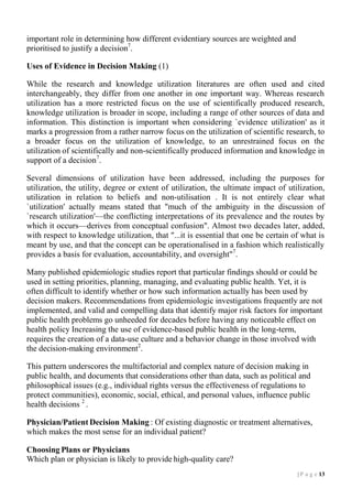 important role in determining how different evidentiary sources are weighted and
prioritised to justify a decision7.
Uses of Evidence in Decision Making (1)
While the research and knowledge utilization literatures are often used and cited
interchangeably, they differ from one another in one important way. Whereas research
utilization has a more restricted focus on the use of scientifically produced research,
knowledge utilization is broader in scope, including a range of other sources of data and
information. This distinction is important when considering `evidence utilization' as it
marks a progression from a rather narrow focus on the utilization of scientific research, to
a broader focus on the utilization of knowledge, to an unrestrained focus on the
utilization of scientifically and non-scientifically produced information and knowledge in
support of a decision7.
Several dimensions of utilization have been addressed, including the purposes for
utilization, the utility, degree or extent of utilization, the ultimate impact of utilization,
utilization in relation to beliefs and non-utilisation . It is not entirely clear what
`utilization' actually means stated that "much of the ambiguity in the discussion of
`research utilization'––the conflicting interpretations of its prevalence and the routes by
which it occurs––derives from conceptual confusion". Almost two decades later, added,
with respect to knowledge utilization, that "...it is essential that one be certain of what is
meant by use, and that the concept can be operationalised in a fashion which realistically
provides a basis for evaluation, accountability, and oversight"7.
Many published epidemiologic studies report that particular findings should or could be
used in setting priorities, planning, managing, and evaluating public health. Yet, it is
often difficult to identify whether or how such information actually has been used by
decision makers. Recommendations from epidemiologic investigations frequently are not
implemented, and valid and compelling data that identify major risk factors for important
public health problems go unheeded for decades before having any noticeable effect on
health policy Increasing the use of evidence-based public health in the long-term,
requires the creation of a data-use culture and a behavior change in those involved with
the decision-making environment2.
This pattern underscores the multifactorial and complex nature of decision making in
public health, and documents that considerations other than data, such as political and
philosophical issues (e.g., individual rights versus the effectiveness of regulations to
protect communities), economic, social, ethical, and personal values, influence public
health decisions 2 .
Physician/Patient Decision Making : Of existing diagnostic or treatment alternatives,
which makes the most sense for an individual patient?
Choosing Plans or Physicians
Which plan or physician is likely to provide high-quality care?
| P a g e 13

 