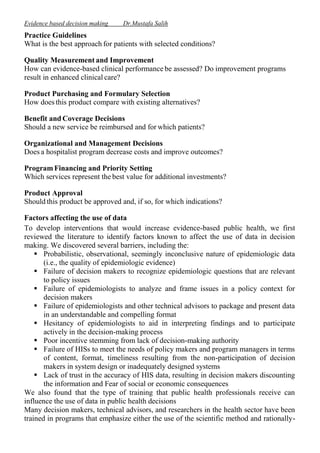 Evidence based decision making

Dr.Mustafa Salih

Practice Guidelines
What is the best approach for patients with selected conditions?
Quality Measurement and Improvement
How can evidence-based clinical performance be assessed? Do improvement programs
result in enhanced clinical care?
Product Purchasing and Formulary Selection
How does this product compare with existing alternatives?
Benefit and Coverage Decisions
Should a new service be reimbursed and for which patients?
Organizational and Management Decisions
Does a hospitalist program decrease costs and improve outcomes?
Program Financing and Priority Setting
Which services represent the best value for additional investments?
Product Approval
Should this product be approved and, if so, for which indications?
Factors affecting the use of data
To develop interventions that would increase evidence-based public health, we first
reviewed the literature to identify factors known to affect the use of data in decision
making. We discovered several barriers, including the:
 Probabilistic, observational, seemingly inconclusive nature of epidemiologic data
(i.e., the quality of epidemiologic evidence)
 Failure of decision makers to recognize epidemiologic questions that are relevant
to policy issues
 Failure of epidemiologists to analyze and frame issues in a policy context for
decision makers
 Failure of epidemiologists and other technical advisors to package and present data
in an understandable and compelling format
 Hesitancy of epidemiologists to aid in interpreting findings and to participate
actively in the decision-making process
 Poor incentive stemming from lack of decision-making authority
 Failure of HISs to meet the needs of policy makers and program managers in terms
of content, format, timeliness resulting from the non-participation of decision
makers in system design or inadequately designed systems
 Lack of trust in the accuracy of HIS data, resulting in decision makers discounting
the information and Fear of social or economic consequences
We also found that the type of training that public health professionals receive can
influence the use of data in public health decisions
Many decision makers, technical advisors, and researchers in the health sector have been
trained in programs that emphasize either the use of the scientific method and rationally-

 