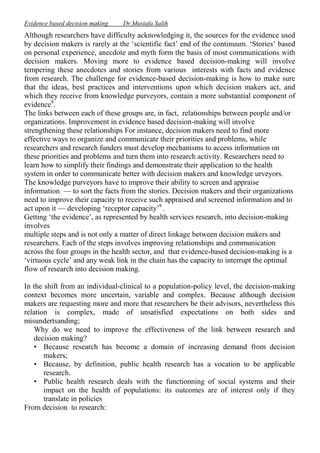 Evidence based decision making

Dr.Mustafa Salih

Although researchers have difficulty acknowledging it, the sources for the evidence used
by decision makers is rarely at the ‘scientific fact’ end of the continuum. ‘Stories’ based
on personal experience, anecdote and myth form the basis of most communications with
decision makers. Moving more to evidence based decision-making will involve
tempering these anecdotes and stories from various interests with facts and evidence
from research. The challenge for evidence-based decision-making is how to make sure
that the ideas, best practices and interventions upon which decision makers act, and
which they receive from knowledge purveyors, contain a more substantial component of
evidence8.
The links between each of these groups are, in fact, relationships between people and/or
organizations. Improvement in evidence based decision-making will involve
strengthening these relationships For instance, decision makers need to find more
effective ways to organize and communicate their priorities and problems, while
researchers and research funders must develop mechanisms to access information on
these priorities and problems and turn them into research activity. Researchers need to
learn how to simplify their findings and demonstrate their application to the health
system in order to communicate better with decision makers and knowledge urveyors.
The knowledge purveyors have to improve their ability to screen and appraise
information — to sort the facts from the stories. Decision makers and their organizations
need to improve their capacity to receive such appraised and screened information and to
act upon it — developing ‘receptor capacity’8 .
Getting ‘the evidence’, as represented by health services research, into decision-making
involves
multiple steps and is not only a matter of direct linkage between decision makers and
researchers. Each of the steps involves improving relationships and communication
across the four groups in the health sector, and that evidence-based decision-making is a
‘virtuous cycle’ and any weak link in the chain has the capacity to interrupt the optimal
flow of research into decision making.
In the shift from an individual-clinical to a population-policy level, the decision-making
context becomes more uncertain, variable and complex. Because although decision
makers are requesting more and more that researchers be their advisors, nevertheless this
relation is complex, made of unsatisfied expectations on both sides and
misundertsanding;
Why do we need to improve the effectiveness of the link between research and
decision making?
• Because research has become a domain of increasing demand from decision
makers;
• Because, by definition, public health research has a vocation to be applicable
research.
• Public health research deals with the functionning of social systems and their
impact on the health of populations: its outcomes are of interest only if they
translate in policies
From decision to research:

 