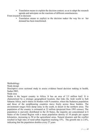 • Translation means to explain the decision context, so as to adapt the research
agenda and anticipate on the reactions of different constituencies.
From research to decision:
• Translation means to explicit to the decision maker the way his or her
demand has been transformed.

Methodology
Study design
Descriptive cross sectional study to assess evidence based decision making in health,
Sudan 2003.
Study area
Sudan is the largest country in Africa. It has an area of 2.5 million km2. It is
characterized by a strategic geographical location, that links the Arab world to Sub
Saharan Africa, and it shares its borders with 9 countries, where the Sudanese population
and those of the neighbouring countries move freely across these borders. The
environment ranges from damp rainy in the south, to desert in the northern areas. The
population of the country is estimated at 32 million (projected from 1993 census). The
population is unevenly distributed in the 26 States, the majority are concentrated in 6
States of the Central Region with a mean population density of 10 people per square
kilometres, increasing to 50 at the agricultural areas. Natural disasters and the conflict
resulted in high rates of rural-urban migration reaching 15%. The growth rate is 2.6%,
indicating that the population doubles every 27 years
| P a g e 17

 
