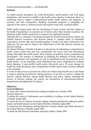 Evidence based decision making

Dr.Mustafa Salih

Rational
As health systems throughout the world decentralize, health patterns shift with aging
populations, and resources available to the health sector continue to decrease, there is a
continuing need to support evidenced-based public health policies and programs in
countries and their communities. Building sustainable programs to strengthen the
capacity in this arena is a delicate process and requires long-term, sustained efforts2.
Public health research deals with the functioning of social systems and their impact on
the health of populations: its outcomes are of interest only if they translate in policies. By
definition, public health research has a vocation to be applicable research.
Although there is a domain of increasing demand for research from decision makers, the
relation between researchers and decision makers is complex made of unsatisfied
expectations on both sides and misunderstanding. It needs to be better understood to be
improved. We also need to improve the effectiveness of the link between research and
decision-making.
the Federal Ministry of Health in Sudan is in the process of undertaking a comprehensive
health system reform that puts into consideration the recent local and international
changes that affect the health system. These changes are political, social, economical and
demographic. The ministry is embarking on preparing the updating of health policies,
strategies, guidelines and regulations as well as rehabilitation and reconstruction of the
health system– an aim requiring a solid information base and a comprehensive evidence
based planning. A post-conflict health policy framework and a 25 years strategy for
health have been developed, and a comprehensive health system study is being conducted
at the meantime.
It is time to take actions to promote the culture of evidence based health care in the Sudan
to improve planning and decision making practices. To do this we need to evaluate the
decision making behavior among health directors and policy makers including the
process of decision making, the context, the introduction of information(evidence),
interpretation and application of evidence.
Objectives
General Objective
To assess the evidence based decision making in health care in Sudan, 2003
Specific objectives
To define the sources of information and availability of evidence in the Federal Ministry
of Health, Sudan 2003.
To assess the use of evidence for policy making, planning and decision making by policy
makers and health directors in the Federal Ministry of Health, Sudan 2003.
To determine the information seeking behavior of policy makers and health directors in
the Federal Ministry of Health, Sudan 2003.
To study the link between researchers and policy makers, Sudan 2003

 