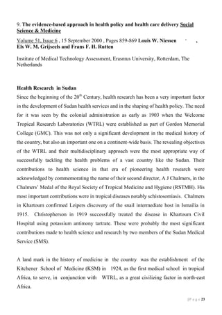 9. The evidence-based approach in health policy and health care delivery Social
Science & Medicine
Volume 51, Issue 6 , 15 September 2000 , Pages 859-869 Louis W. Niessen
Els W. M. Grijseels and Frans F. H. Rutten

,

,

Institute of Medical Technology Assessment, Erasmus University, Rotterdam, The
Netherlands

Health Research in Sudan
Since the beginning of the 20 th Century, health research has been a very important factor
in the development of Sudan health services and in the shaping of health policy. The need
for it was seen by the colonial administration as early as 1903 when the Welcome
Tropical Research Laboratories (WTRL) were established as part of Gordon Memorial
College (GMC). This was not only a significant development in the medical history of
the country, but also an important one on a continent-wide basis. The revealing objectives
of the WTRL and their multidisciplinary approach were the most appropriate way of
successfully tackling the health problems of a vast country like the Sudan. Their
contributions to health science in that era of pioneering health research were
acknowledged by commemorating the name of their second director, A J Chalmers, in the
Chalmers’ Medal of the Royal Society of Tropical Medicine and Hygiene (RSTMH). His
most important contributions were in tropical diseases notably schistosomiasis. Chalmers
in Khartoum confirmed Leipers discovery of the snail intermediate host in Ismailia in
1915.

Christopherson in 1919 successfully treated the disease in Khartoum Civil

Hospital using potassium antimony tartrate. These were probably the most significant
contributions made to health science and research by two members of the Sudan Medical
Service (SMS).

A land mark in the history of medicine in the country was the establishment of the
Kitchener School of Medicine (KSM) in 1924, as the first medical school in tropical
Africa, to serve, in conjunction with WTRL, as a great civilizing factor in north-east
Africa.
| P a g e 13

 