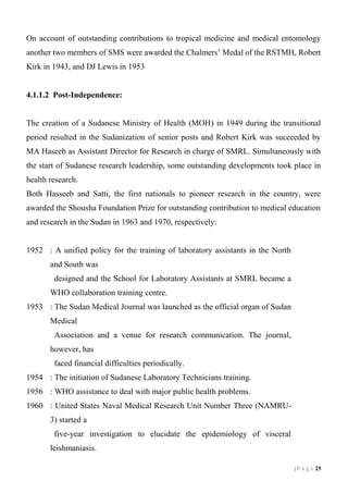 On account of outstanding contributions to tropical medicine and medical entomology
another two members of SMS were awarded the Chalmers’ Medal of the RSTMH, Robert
Kirk in 1943, and DJ Lewis in 1953

4.1.1.2 Post-Independence:

The creation of a Sudanese Ministry of Health (MOH) in 1949 during the transitional
period resulted in the Sudanization of senior posts and Robert Kirk was succeeded by
MA Haseeb as Assistant Director for Research in charge of SMRL. Simultaneously with
the start of Sudanese research leadership, some outstanding developments took place in
health research.
Both Hasseeb and Satti, the first nationals to pioneer research in the country, were
awarded the Shousha Foundation Prize for outstanding contribution to medical education
and research in the Sudan in 1963 and 1970, respectively:

1952 : A unified policy for the training of laboratory assistants in the North
and South was
designed and the School for Laboratory Assistants at SMRL became a
WHO collaboration training centre.
1953 : The Sudan Medical Journal was launched as the official organ of Sudan
Medical
Association and a venue for research communication. The journal,
however, has
faced financial difficulties periodically.
1954 : The initiation of Sudanese Laboratory Technicians training.
1956 : WHO assistance to deal with major public health problems.
1960 : United States Naval Medical Research Unit Number Three (NAMRU3) started a
five-year investigation to elucidate the epidemiology of visceral
leishmaniasis.
| P a g e 15

 