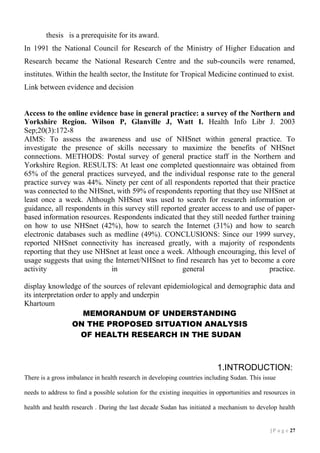 thesis is a prerequisite for its award.
In 1991 the National Council for Research of the Ministry of Higher Education and
Research became the National Research Centre and the sub-councils were renamed,
institutes. Within the health sector, the Institute for Tropical Medicine continued to exist.
Link between evidence and decision

Access to the online evidence base in general practice: a survey of the Northern and
Yorkshire Region. Wilson P, Glanville J, Watt I. Health Info Libr J. 2003
Sep;20(3):172-8
AIMS: To assess the awareness and use of NHSnet within general practice. To
investigate the presence of skills necessary to maximize the benefits of NHSnet
connections. METHODS: Postal survey of general practice staff in the Northern and
Yorkshire Region. RESULTS: At least one completed questionnaire was obtained from
65% of the general practices surveyed, and the individual response rate to the general
practice survey was 44%. Ninety per cent of all respondents reported that their practice
was connected to the NHSnet, with 59% of respondents reporting that they use NHSnet at
least once a week. Although NHSnet was used to search for research information or
guidance, all respondents in this survey still reported greater access to and use of paperbased information resources. Respondents indicated that they still needed further training
on how to use NHSnet (42%), how to search the Internet (31%) and how to search
electronic databases such as medline (49%). CONCLUSIONS: Since our 1999 survey,
reported NHSnet connectivity has increased greatly, with a majority of respondents
reporting that they use NHSnet at least once a week. Although encouraging, this level of
usage suggests that using the Internet/NHSnet to find research has yet to become a core
activity
in
general
practice.
display knowledge of the sources of relevant epidemiological and demographic data and
its interpretation order to apply and underpin
Khartoum
MEMORANDUM OF UNDERSTANDING
ON THE PROPOSED SITUATION ANALYSIS
OF HEALTH RESEARCH IN THE SUDAN

1.INTRODUCTION:
There is a gross imbalance in health research in developing countries including Sudan. This issue
needs to address to find a possible solution for the existing inequities in opportunities and resources in
health and health research . During the last decade Sudan has initiated a mechanism to develop health

| P a g e 17

 