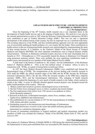 Evidence based decision making

Dr.Mustafa Salih

research including capacity building, organizational mechanisms, documentation and formulation of
priorities.

2.HEALTH RESEARCH STRUCTURE AND DEVELOPMENT:
2.1 HISTORICAL PROSPECTIVE:
2.1.1. Pre-Independence:
Since the beginning of the 20th Century, health research was a very important factor in the
development of Sudan health services and in the shaping of health policy. The need for it was seen by
the colonial administration as early as 1903 when the Welcome Tropical Research Laboratories (WTRL)
were established as part of Gordon Memorial College (GMC). This was not only a significant
development in the medical history of the country, but also an important one on a continent-wide basis.
The revealing objectives of the WTRL and their multidisciplinary approach were the most appropriate
way of successfully tackling the health problems of a vast country like the Sudan. Their contributions to
health science in that era of pioneering health research were acknowledged by commemorating the name
of their second director, A J Chalmers, in the Chalmers’ Medal of the Royal Society of Tropical
Medicine and Hygiene (RSTMH). His most important contributions were in tropical diseases notably
schistosomiasis. Chalmers in Khartoum confirmed Leipers discovery of the snail intermediate host in
Ismailia in 1915. Christopherson in 1919 successfully treated the disease in Khartoum Civil Hospital
using potassium antimony tartrate. These were probably the most significant contributions made to
health science and research by two members of the Sudan Medical Service (SMS).
A land mark in the history of medicine in the country was the establishment of the Kitchener
School of Medicine (KSM) in 1924, as the first medical school in tropical Africa, to serve, in
conjunction with WTRL, as a great civilizing factor in north-east Africa.
In 1927 the Stack Medical Research Laboratories (SMRL) were established and formed the
bacteriological wing of WTRL. The reorganization of the services dealing with scientific research in
1935 made the SMRL the official research organ of the SMS and the WTRL became the Wellcome
Chemical Laboratories (WCL). By the late 1930s the research complex of the SMS had a tripartite
structure: SMRL, WCL and the Entomological Laboratories. This reshaping of health research
administration marked the beginning of a new epoch of health research in the Sudan, which reached its
zenith in the 1940s. A series of officially directed applied research projects were designed around the
public health problems of the country. These are:
1. Malaria control and Anopheles gambiae entomological survey in the Gezira.
2. The first Yellow fever serological survey in Africa (southern and western Sudan).
3. The first employment of the yellow fever 17D vaccine in an epidemic in Africa
(Nuba Mountains epidemic).
4. Research on Kala-azar, cerebrospinal meningitis, enteric fever, smallpox, rabies,
Typhus fever, diphtheria and onchocerciasis.
5. The establishment of a vaccine institute in 1937 for the local production of smallpox,
TAB, cholera and rabies vaccines.
6. Outstanding research on the transmission and chemotherapy of leishmaniasis
Established phlebotomus orientalis as the vector and sodium antimony gluconate
(pentostam) as a satisfactory therapeutic agent.
On account of outstanding contributions to tropical medicine and medical entomology another two
members of SMS were awarded the Chalmers’ Medal of the RSTMH, Robert Kirk in 1943, and DJ
Lewis in 1953
2.1.2 Post-Independence:
The creation of a Sudanese Ministry of Health (MOH) in 1949 during the transitional period resulted in
the Sudanization of senior posts and Robert Kirk was succeeded by MA Haseeb as Assistant Director for

 
