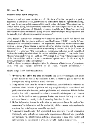 Literature Review
Evidence-based health care policy
Consumers and providers mention several objectives of health care policy in policy
documents as universal access, comprehensive and uniform benefits, equitable financing,
and value for money, public accountability and freedom of choice. When attempting to
support health policy, it is important to understand how these objectives can be defined,
operationalized and measured. This is by no means straightforward. Therefore, important
obstacles to evidence-based health policy are clear understanding of policy objectives and
the availability of relevant measurement instruments 9.
David Sackett's definition of 'evidence based medicine' (EBM) is now well known and
widely accepted. But the phrase 'evidence based health care' (EBHC) is rarely defined.
Evidence based medicine is defined as "An approach to health care practice in which the
clinician is aware of the evidence in support of his/her clinical practice, and the strength
of that evidence." 6. Evidence-based decision-making is centered on the justification of
decisions8. It is known as "The conscientious, explicit, and judicious use of current best
evidence in making decisions about the care of individual patients." 7. In Canada, Prime
Minister’s National Forum on Health in 1997 defined it as: “The systematic application
of the best available evidence to the evaluation of options and to decision-making in
clinical, management and policy settings.”
"Evidence based health care takes place when decisions that affect the care of patients are
taken with due weight accorded to all valid, relevant information." 4
Several things follow from this definition:
1. 'Decisions that affect the care of patients' are taken by managers and health
policy makers as well as by clinicians. EBHC is therefore just as relevant to
managers and policy makers as it is to clinicians.
2. Many factors other than the results of randomized controlled trials contribute to
decisions about the care of patients and may weigh heavily in both clinical and
policy decisions (for instance, patient preferences and resources). This definition
requires that valid, relevant evidence should be considered alongside other relevant
factors in the decision making process. It does not assume that any one sort of
evidence should necessarily be the determining factor in a decision.
3. Before information is used in a decision, an assessment should be made of the
accuracy of the information and the applicability of the evidence to the decision in
question; that is, information should be appraised.
4. 'Information' is deliberately left unspecified; there are many types of information
that may be valid and relevant in particular circumstances. It is not wise to exclude
any particular type of information as long as an appraisal is made of its validity and
relevance and the information is given 'due weight' - neither more nor less.
|P age 3

 