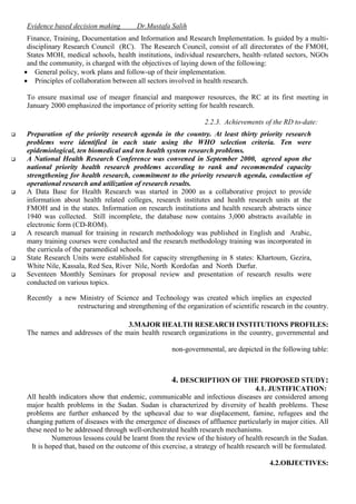 Evidence based decision making

Dr.Mustafa Salih

Finance, Training, Documentation and Information and Research Implementation. Is guided by a multidisciplinary Research Council (RC). The Research Council, consist of all directorates of the FMOH,
States MOH, medical schools, health institutions, individual researchers, health–related sectors, NGOs
and the community, is charged with the objectives of laying down of the following:
 General policy, work plans and follow-up of their implementation.
 Principles of collaboration between all sectors involved in health research.
To ensure maximal use of meager financial and manpower resources, the RC at its first meeting in
January 2000 emphasized the importance of priority setting for health research.
2.2.3. Achievements of the RD to-date:











Preparation of the priority research agenda in the country. At least thirty priority research
problems were identified in each state using the WHO selection criteria. Ten were
epidemiological, ten biomedical and ten health system research problems.
A National Health Research Conference was convened in September 2000, agreed upon the
national priority health research problems according to rank and recommended capacity
strengthening for health research, commitment to the priority research agenda, conduction of
operational research and utilization of research results.
A Data Base for Health Research was started in 2000 as a collaborative project to provide
information about health related colleges, research institutes and health research units at the
FMOH and in the states. Information on research institutions and health research abstracts since
1940 was collected. Still incomplete, the database now contains 3,000 abstracts available in
electronic form (CD-ROM).
A research manual for training in research methodology was published in English and Arabic,
many training courses were conducted and the research methodology training was incorporated in
the curricula of the paramedical schools.
State Research Units were established for capacity strengthening in 8 states: Khartoum, Gezira,
White Nile, Kassala, Red Sea, River Nile, North Kordofan and North Darfur.
Seventeen Monthly Seminars for proposal review and presentation of research results were
conducted on various topics.
Recently a new Ministry of Science and Technology was created which implies an expected
restructuring and strengthening of the organization of scientific research in the country.
3.MAJOR HEALTH RESEARCH INSTITUTIONS PROFILES:
The names and addresses of the main health research organizations in the country, governmental and
non-governmental, are depicted in the following table:

4. DESCRIPTION OF THE PROPOSED STUDY:
4.1. JUSTIFICATION:
All health indicators show that endemic, communicable and infectious diseases are considered among
major health problems in the Sudan. Sudan is characterized by diversity of health problems. These
problems are further enhanced by the upheaval due to war displacement, famine, refugees and the
changing pattern of diseases with the emergence of diseases of affluence particularly in major cities. All
these need to be addressed through well-orchestrated health research mechanisms.
Numerous lessons could be learnt from the review of the history of health research in the Sudan.
It is hoped that, based on the outcome of this exercise, a strategy of health research will be formulated.
4.2.OBJECTIVES:

 