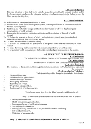 4.2.1.General objective:
The main objective of this study is to critically assess the current health research situation and to
develop appropriate mechanism for enhancing and improving health research in the Sudan, to meet the
following specific objectives:
4.2.2. Specific objectives:
1- To document the history of health research in Sudan.
2- To evaluate the health research management system, including mechanisms of collaboration between
different research partners.
3- To identify and evaluate the charges and functions of institutions involved in the planning and
implementation of health research.
4- To assess the documentation, publication, utilization and dissemination of the result of health
research.
5- To find out the presence or absence of priority setting in health research at the institutional and
national levels and how these priorities are derived.
6- To assess the mechanisms of research funding.
7- To evaluate the contribution and participation of the private sector and the community in health
research.
8- To assess the training facilities and the work environment conductive to health research.
9- To investigate if health research covers the least developed and poor communities in the country.

12345678-

4.3. DESCRIPTION OF THE METHODOLOGY:
4.3.1 Study area:The study will be carried in the 26 states of the Sudan over a period of two years.
4.3.2. Study Design:
Information will be obtained from a cross-section descriptive study.
4.3.3. Study Population:
This is consists of the research institutions, policy makers, researchers, NGOs, health related sectors and
the community.
4.3.4. Data collection Techniques:
Techniques to be used for data collection includes the following:
Structured Interviews.
Self-administered questionnaires.
Individual in-depth interviews.
Focus group discussions.
Secondary data sources.
Observation using checklists.
Content analysis of written materials.
To realize the stated objectives, the following studies will be conducted:
Study (1): Evaluation of the health research system at national leve, in terms of:








History of health research.
Health research management system.
Presence or absence of health research strategy.
Mechanisms of collaboration.
Funding, including contributions of the private sector and the community.
Ethics in health research.
Utilization of research results.

Study (2): Evaluation of institutions involved in health research in terms of:
| P a g e 31

 