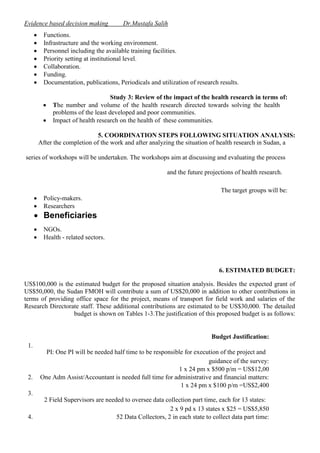 Evidence based decision making








Dr.Mustafa Salih

Functions.
Infrastructure and the working environment.
Personnel including the available training facilities.
Priority setting at institutional level.
Collaboration.
Funding.
Documentation, publications, Periodicals and utilization of research results.



Study 3: Review of the impact of the health research in terms of:
The number and volume of the health research directed towards solving the health
problems of the least developed and poor communities.
Impact of health research on the health of these communities.

5. COORDINATION STEPS FOLLOWING SITUATION ANALYSIS:
After the completion of the work and after analyzing the situation of health research in Sudan, a
series of workshops will be undertaken. The workshops aim at discussing and evaluating the process
and the future projections of health research.
The target groups will be:



Policy-makers.
Researchers




NGOs.
Health - related sectors.

 Beneficiaries

6. ESTIMATED BUDGET:
US$100,000 is the estimated budget for the proposed situation analysis. Besides the expected grant of
US$50,000, the Sudan FMOH will contribute a sum of US$20,000 in addition to other contributions in
terms of providing office space for the project, means of transport for field work and salaries of the
Research Directorate staff. These additional contributions are estimated to be US$30,000. The detailed
budget is shown on Tables 1-3.The justification of this proposed budget is as follows:

Budget Justification:
1.

2.

PI: One PI will be needed half time to be responsible for execution of the project and
guidance of the survey:
1 x 24 pm x $500 p/m = US$12,00
One Adm Assist/Accountant is needed full time for administrative and financial matters:
1 x 24 pm x $100 p/m =US$2,400

3.

4.

2 Field Supervisors are needed to oversee data collection part time, each for 13 states:
2 x 9 pd x 13 states x $25 = US$5,850
52 Data Collectors, 2 in each state to collect data part time:

 
