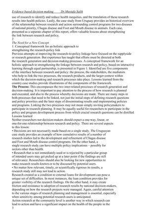 Evidence based decision making

Dr.Mustafa Salih

use of research to identify and reduce health inequities, and the translation of these research
results into health policies. Lastly, the case study from Uruguay provides an historical overview
of the relationship between research and action surrounding control programs for two diseases
of national priority, Chagas disease and Foot and Mouth disease in animals. Each case,
presented as a separate chapter of this report, offers valuable lessons about strengthening
the link between research and policy.
2
The Need for a New Concept
1. Conceptual framework for an holistic approach to
strengthening the research-policy link
Previous attempts at improving the research-to-policy linkage have focused on the supplyside
or research generation. But experience has taught that efforts must be directed at both
the research generation and decision-making processes. A conceptual framework for an
holistic approach to strengthening the linkage between research and policy, based on interactive
learning through equal partnership, is presented in Figure 1. Identified are five components
of the interface between research and policy: the process, the stakeholders, the mediators
who help to link the two processes, the research products, and the larger context within
which the decision-making and research processes take place. Lessons learned from the
country case studies provide illustrations of the components of the framework.
The Process: This encompasses the two inter-related processes of research generation and
decision-making. It is important to pay attention to the process of how research is planned
and executed, and also to the process whereby decisions are made. There are many steps in
both processes that need to be linked, not just the initial steps of defining research questions
and policy priorities and the later steps of disseminating results and implementing policies
and programs. Linking the two processes may not mean simply inviting policymakers to
participate in research planning. It may be equally useful for researchers to participate in the
policy and program development process from which crucial research questions can be distilled.
Lessons learned
Neither researchers nor decision-makers should expect a one-way, linear, or
one-for-one relationship between research and policy. There are several aspects
to this lesson:
• Decisions are not necessarily made based on a single study. The Uruguayan
case study provides an example of how cumulative results of a number of
research studies led to the development and refinement of Chagas disease
and Foot and Mouth disease control programs. On the other hand, a
single research study can have multiple policy implications – possibly for
sectors other than health.
• Research that is not immediately used or is rejected by a particular group
of intended users may get picked up at a later point if the findings are still
of relevance. Researchers should also be looking for new opportunities to
make research results known or to be discussed by potential users.
• No matter how relevant, timely, or scientifically rigorous its results, a
research study still may not lead to action.
Research created as a condition to external loans for development can pose a
unique set of difficulties. In most instances, the loan condition provides for
greater visibility of the research findings. On the other hand, it may create
friction and resistance to adoption of research results by national decision-makers,
depending on how the research projects were managed. Again, careful attention
to the various stages of research planning and management is essential, especially
when sensitivity among potential research users is anticipated.
Action research at the community level is another way in which research can
lead to action and have a significant impact on the health of the people in the
3

 