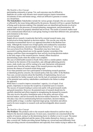 The Need for a New Concept
participating community or group. Yet, such outcomes may be difficult to
duplicate on a wider scale because most research projects require tremendous
investments of time and human energy, which are difficult to generate or sustain
on a broad basis.
The Stakeholders: Stakeholders include the various groups of people who are concerned
or affected by the issues being addressed by the process. Research will have a greater likelihood
of being used in decision-making if the intended users are identified and become involved at
various stages in the processes of research planning, management, and dissemination. All
stakeholders need to be properly identified and involved. The results of research studies need
to be communicated effectively to each group, bearing in mind their different roles, perceptions,
and orientation to the issues.
Lessons learned
Supply-driven research, in particular that led by external research teams, may
be perceived as being imposed on decision-makers. This was the case with the
researcher-recommended shared care approach described in the Burkina Faso
study. Although the research was of high quality and conducted by researchers
with strong reputations, decision-makers asked themselves if “these ideas had
been parachuted from Heidelberg.” Researchers may have been more
successful in putting shared care on the agenda if greater ownership of the
strategy could have been encouraged by more actively involving decision-makers
in the early stages of the research process. Instead, efforts focused on
disseminating results when the studies were complete.
The case of child health research in South Africa shows a similar pattern: studies
are based on the interests of the researchers, and, although addressing priority
issues, study results may still be waiting to be used. Interaction with potential
research users from the earliest stages of the research process may help to
increase the chances of research results being used.
Even when potential users have participated in formulating research questions
or identifying priority concerns, the research-policy link may suffer. In the Burkina
Faso case, several concerns about the feasibility of implementing shared care
were identified for further research work, but the lack of continued involvement
of the potential users and key stakeholders contributed to the failure to adopt
the approach.
While there is a need to improve researchers’ capacity, it is of equal, if not
greater, importance to increase the receptivity of potential users to research.
The success of research leading to action rests partly with good research results
and good researchers. However, the potential users of research should also be
carefully identified and efforts targeted at strengthening the demand for research.
This may involve the policy formulation units or the policy advisors of key
decision-makers, and not necessarily the decision-makers themselves. The media,
who play a key role in communicating between researchers, decision-makers,
and the public at large, is another important target group. Journalists and editors
need to be more receptive to research work and knowledgeable about research
results.
4
The Need for a New Concept
The Products: The products refer to the research studies themselves and how they are
linked to the decision-making process. In most cases, researchers are concerned about the
quality of research, seeing it as the determining factor in whether or not it is used. The nature
of the issues being addressed and the nature of the studies themselves, however, can also
play a crucial role. Studies providing factual findings are viewed and used differently from
those providing concrete recommendations and especially from studies trying to address the
| P a g e 37

 