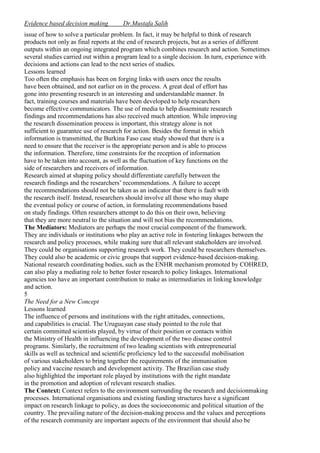 Evidence based decision making

Dr.Mustafa Salih

issue of how to solve a particular problem. In fact, it may be helpful to think of research
products not only as final reports at the end of research projects, but as a series of different
outputs within an ongoing integrated program which combines research and action. Sometimes
several studies carried out within a program lead to a single decision. In turn, experience with
decisions and actions can lead to the next series of studies.
Lessons learned
Too often the emphasis has been on forging links with users once the results
have been obtained, and not earlier on in the process. A great deal of effort has
gone into presenting research in an interesting and understandable manner. In
fact, training courses and materials have been developed to help researchers
become effective communicators. The use of media to help disseminate research
findings and recommendations has also received much attention. While improving
the research dissemination process is important, this strategy alone is not
sufficient to guarantee use of research for action. Besides the format in which
information is transmitted, the Burkina Faso case study showed that there is a
need to ensure that the receiver is the appropriate person and is able to process
the information. Therefore, time constraints for the reception of information
have to be taken into account, as well as the fluctuation of key functions on the
side of researchers and receivers of information.
Research aimed at shaping policy should differentiate carefully between the
research findings and the researchers’ recommendations. A failure to accept
the recommendations should not be taken as an indicator that there is fault with
the research itself. Instead, researchers should involve all those who may shape
the eventual policy or course of action, in formulating recommendations based
on study findings. Often researchers attempt to do this on their own, believing
that they are more neutral to the situation and will not bias the recommendations.
The Mediators: Mediators are perhaps the most crucial component of the framework.
They are individuals or institutions who play an active role in fostering linkages between the
research and policy processes, while making sure that all relevant stakeholders are involved.
They could be organisations supporting research work. They could be researchers themselves.
They could also be academic or civic groups that support evidence-based decision-making.
National research coordinating bodies, such as the ENHR mechanism promoted by COHRED,
can also play a mediating role to better foster research to policy linkages. International
agencies too have an important contribution to make as intermediaries in linking knowledge
and action.
5
The Need for a New Concept
Lessons learned
The influence of persons and institutions with the right attitudes, connections,
and capabilities is crucial. The Uruguayan case study pointed to the role that
certain committed scientists played, by virtue of their position or contacts within
the Ministry of Health in influencing the development of the two disease control
programs. Similarly, the recruitment of two leading scientists with entrepreneurial
skills as well as technical and scientific proficiency led to the successful mobilisation
of various stakeholders to bring together the requirements of the immunisation
policy and vaccine research and development activity. The Brazilian case study
also highlighted the important role played by institutions with the right mandate
in the promotion and adoption of relevant research studies.
The Context: Context refers to the environment surrounding the research and decisionmaking
processes. International organisations and existing funding structures have a significant
impact on research linkage to policy, as does the socioeconomic and political situation of the
country. The prevailing nature of the decision-making process and the values and perceptions
of the research community are important aspects of the environment that should also be

 