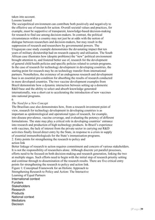 taken into account.
Lessons learned
The sociopolitical environment can contribute both positively and negatively to
the effective use of research for action. Overall societal values and practices, for
example, must be supportive of transparent, knowledge-based decision-making
for research to find use among decision-makers. In contrast, the political
circumstances within a country may not just be at odds with the notion of
dialogue between researchers and decision-makers, but may result in the
suppression of research and researchers by governmental powers. The
Uruguayan case study example demonstrates the devastating impact that ten
years of military dictatorship had on research capacity and utilisation. The South
African case illustrates how (despite problems) the “new” political environment
brought attention to, and fostered better use of, research for the development
of general child health policies and specific policies related to certain programs.
In the case of research for technology development in developing countries, the
starting point for research may be on technology transfer from international
partners. Nonetheless, the existence of an endogenous research and development
base is an essential pre-condition for absorbing the results of research conducted
in more developed countries. The two vaccine development examples from
Brazil demonstrate how a dynamic interaction between setting up a domestic
R&D base and the ability to select and absorb knowledge generated
internationally, was a short cut to accelerating the introduction of new vaccines
into national programs.
6
The Need for a New Concept
The Brazilian case also demonstrates how, from a research investment point of
view, research for technology development in developing countries is as
important as epidemiological and operational types of research, for example,
into disease prevalence, vaccine coverage, and evaluating the potency of different
formulations. The state may play a critical role in developing countries’ entrance
into research and production of high technology products. In Brazil’s experience
with vaccines, the lack of interest from the private sector in carrying out R&D
activities finally forced direct entry by the State, in response to a crisis in supply
of essential immunobiologicals for the State’s immunisation programs.
2. Entry points for strengthening the research to policy and
action link
Better linkage of research to action requires commitment and concern of various stakeholders.
It is not the responsibility of researchers alone. Although discrete yet parallel processes,
efforts need to be focused on both decision-making and research generation, linking the two
at multiple stages. Such efforts need to begin with the initial step of research priority setting
and continue through to dissemination of the research results. There are five critical entry
points for strengthening the research to policy and action link.
Figure 1: Conceptual Framework for an Holistic Approach to
Strengthening Research to Policy and Action: The Interactive
Learning of Equal Partners
International context
Funders
Stakeholders
Research
Products
National context
Mediators
Decision
| P a g e 39

 